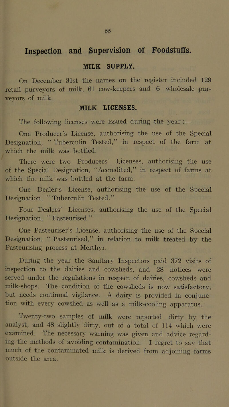 Inspection and Supervision of Foodstuffs. MILK SUPPLY. On December 31st the names on the register included 129 retail purveyors of milk, 61 cow-keepers and 6 wholesale pur- veyors of milk. MILK LICENSES. The following licenses were issued during the 3rear ;— One Producer’s License, authorising the use of the Special Designation, “ Tuberculin Tested,” in respect of the farm at which the milk was bottled. There were two Producers’ Licenses, authorising the use of the Special Designation, “Accredited,” in respect of farms at which the milk was bottled at the farm. One Dealer’s License, authorising the use of the Special Designation, “ Tubercuhn Tested.” Four Dealers’ Licenses, authorising the use of the Special Designation, “ Pasteurised.” One Pasteuriser’s License, authorising the use of the Special Designation, “ Pasteurised,” in relation to milk treated by the Pasteurising process at Merthyr. During the year the Sanitary Inspectors paid 372 visits of inspection to the dairies and cowsheds, and 28 notices were served under the regulations in respect of dairies, cowsheds and milk-shops. The condition of the cowsheds is now satisfactory, but needs continual vigilance. A dairy is provided in conjunc- tion with every cowshed as well as a milk-cooling apparatus. Twenty-two samples of milk were reported dirty by the analyst, and 48 slightly dirty, out of a total of 114 which were examined. The necessary warning was given and advice regard- ing the methods of avoiding contamination. I regret to say that much of the contaminated milk is derived from adjoining farms outside the area.