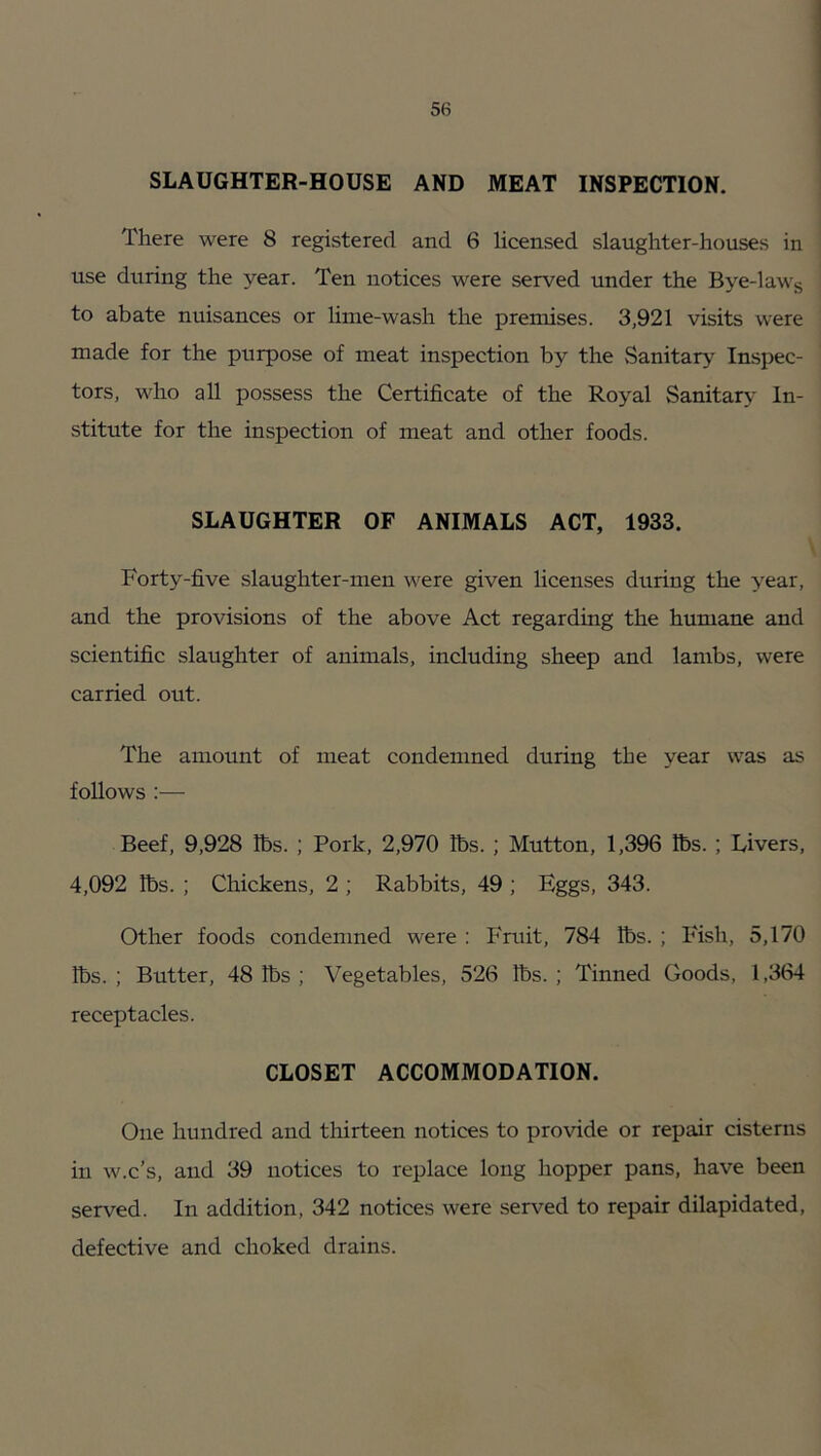 SLAUGHTER-HOUSE AND MEAT INSPECTION. There were 8 registered and 6 licensed slaughter-houses in use during the year. Ten notices were served under the Bye-lawg to abate nuisances or lime-wash the premises. 3,921 visits were made for the purpose of meat inspection by the {sanitary Inspec- tors, who all possess the Certificate of the Royal Sanitary In- stitute for the inspection of meat and other foods. SLAUGHTER OF ANIMALS ACT, 1933. Forty-five slaughter-men were given licenses during the year, and the provisions of the above Act regarding the humane and scientific slaughter of animals, including sheep and lambs, were carried out. The amount of meat condemned during the year was as follows :— Beef, 9,928 lbs. ; Pork, 2,970 lbs. ; Mutton, 1,396 lbs. ; Livers, 4,092 lbs. ; Chickens, 2 ; Rabbits, 49 ; Eggs, 343. Other foods condemned were : Fruit, 784 lbs. ; Fish, 5,170 lbs. ; Butter, 48 lbs ; Vegetables, 526 lbs. ; Tinned Goods, 1,364 receptacles. CLOSET ACCOMMODATION. One hundred and thirteen notices to provide or repair cisterns in w.c’s, and 39 notices to replace long hopper pans, have been served. In addition, 342 notices were served to repair dilapidated, defective and choked drains.