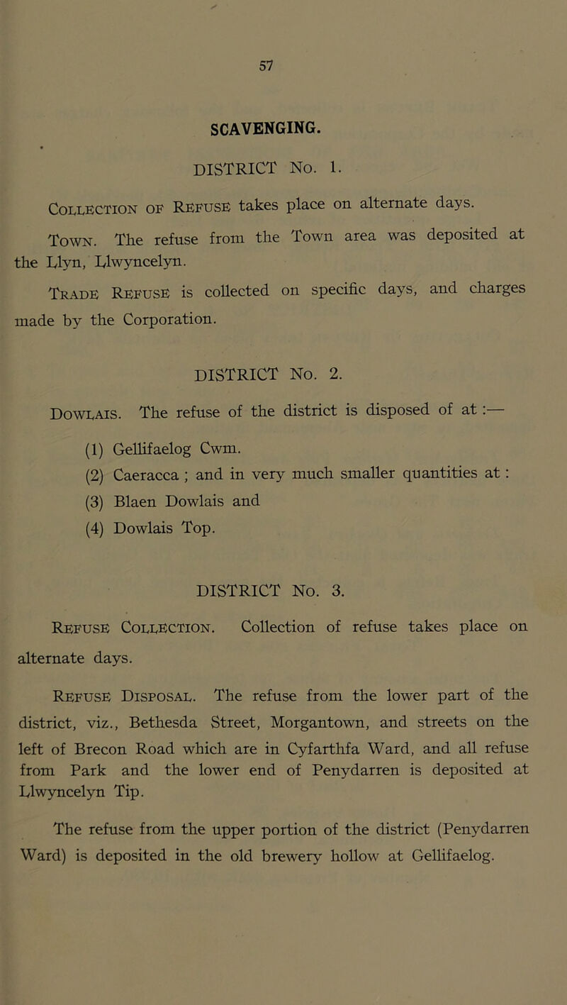 SCAVENGING. district No. 1. Collection of Refuse takes place on alternate days. To^VN. The refuse from the Town area was deposited at the Llyn, Dlwyncelyn. Trade Refuse is collected on specific days, and charges made by the Corporation. district No. 2. Dowlais. The refuse of the district is disposed of at;— (1) Gellifaelog Cwm. (2) Caeracca ; and in very much smaller quantities at: (3) Blaen Dowlais and (4) Dowlais Top. DISTRICT No. 3. Refuse Collection. Collection of refuse takes place on alternate days. Refuse Disposal. The refuse from the lower part of the district, viz., Bethesda Street, Morgantown, and streets on the left of Brecon Road which are in Cyfarthfa Ward, and all refuse from Park and the lower end of Penydarren is deposited at Dlwyncelyn Tip. The refuse from the upper portion of the district (Penydarren Ward) is deposited in the old brewery hollow at Gellifaelog.