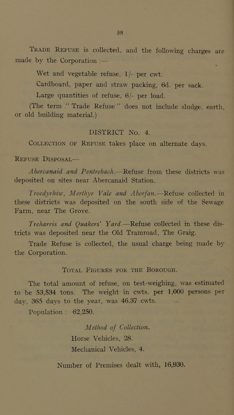 Trade Refuse is collected, and the following charges are made by the Corporation :— Wet and vegetable refuse, 1/- per cwt. Cardboard, paper and straw packing, 6d. per sack. barge quantities of refuse, 6/- per load. (The term Trade Refuse ” does not include sludge, earth, or old building material.) DISTRICT No. 4. Collection of Refuse takes place on alternate days. Refuse Disposal— Abercanaid and Pentrebach.—Refuse from these districts was deposited on sites near Abercanaid Station. Troedyrhiw, Merthyr Vale and Aberfan.—Refuse collected in these districts was deposited on the south side of the Sewage Farm, near The Grove. Treharris and Quakers’ Yard.—Refuse collected in these dis- tricts was deposited near the Old Tramroad, The Graig. Trade Refuse is collected, the usual charge being made b}- the Corporation. Total Figures for the Borough. The total amount of refuse, on test-weighing, -was estimated to be 53,534 tons. The weight in cwts. per 1,000 persons per day, 365 da^’^s to the year, was 46.37 cwts. Population : 62,250. Method of Collection. Horse Vehicles, 28. Mechanical Vehicles, 4. Number of Prendses dealt with, 16,930.