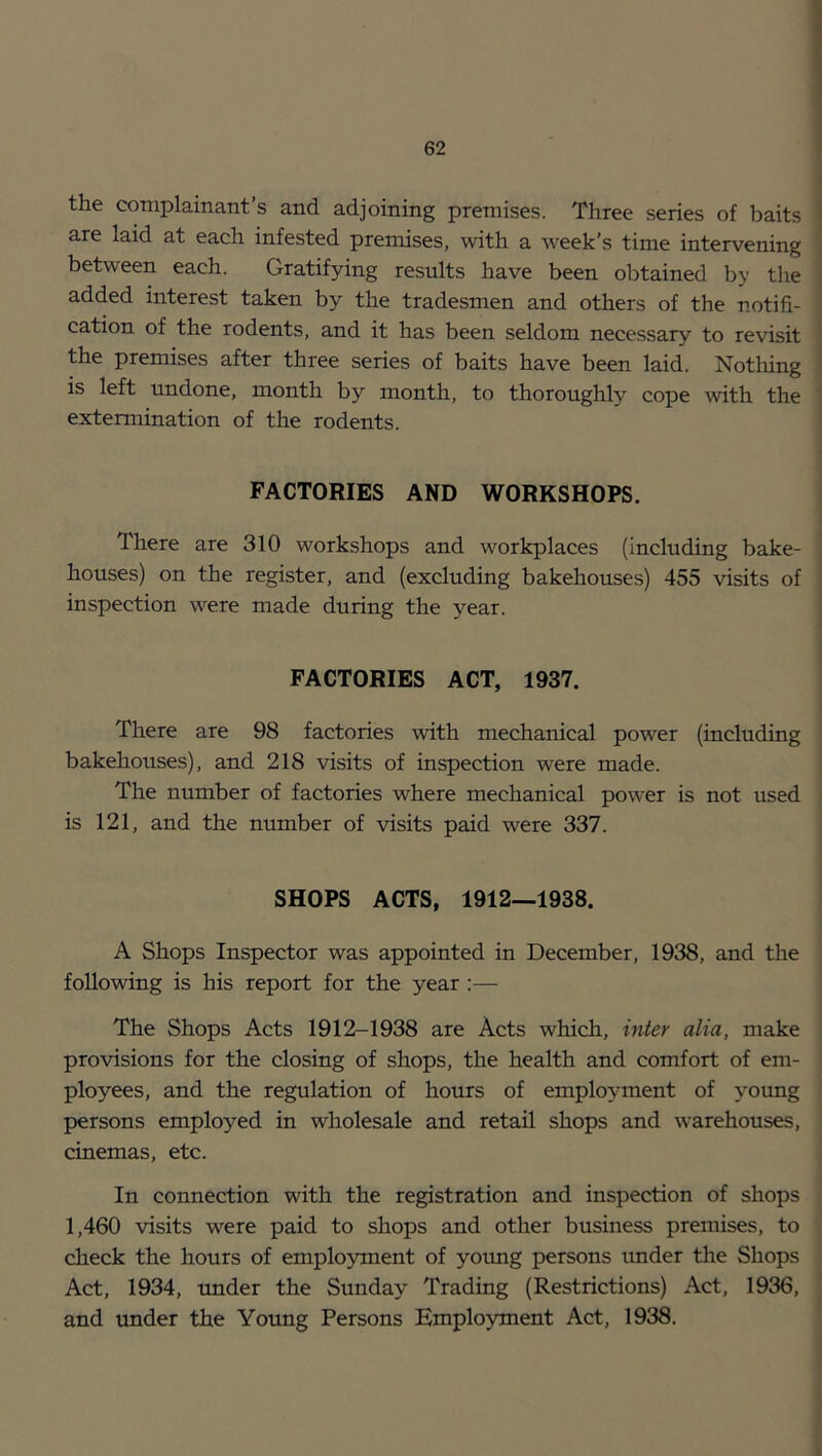 the complainant’s and adjoining premises. Three series of baits 1 are laid at each infested premises, with a week’s time intervening | between each. Gratifying results have been obtained by the | added interest taken by the tradesmen and others of the notifi- | cation of the rodents, and it has been seldom necessary to revisit • the premises after three series of baits have been laid. Nothing | is left undone, month by month, to thoroughly>- cope with the ] extennination of the rodents. i i f FACTORIES AND WORKSHOPS. j I There are 310 workshops and workplaces (including bake- j houses) on the register, and (excluding bakehouses) 455 visits of j inspection were made during the year. ( FACTORIES ACT, 1937. There are 98 factories with mechanical power (including | bakehouses), and 218 visits of inspection were made. j The number of factories where mechanical power is not used i is 121, and the number of visits paid were 337. i SHOPS ACTS, 1912—1938. A Shops Inspector was appointed in December, 1938, and the following is his report for the year :— The Shops Acts 1912-1938 are Acts which, inter alia, make ' provisions for the closing of shops, the health and comfort of em- ployees, and the regulation of hours of employment of young persons employed in wholesale and retail shops and warehouses, cinemas, etc. In connection with the registration and inspection of shops 1,460 visits were paid to shops and other business premises, to • check the hours of employment of yormg persons under the Shops Act, 1934, under the Sunday Trading (Restrictions) Act, 1936, and under the Young Persons Employment Act, 1938. i