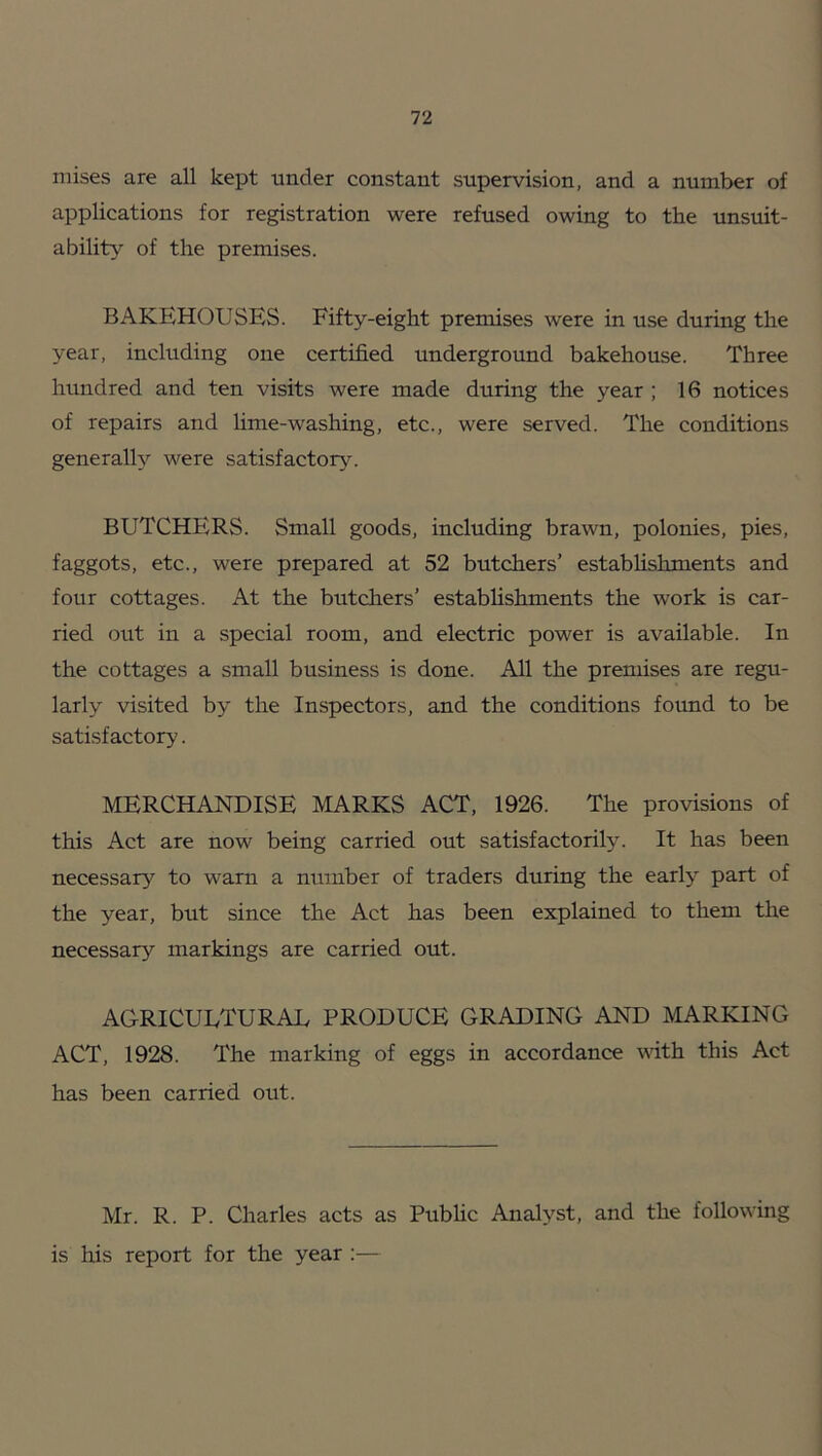 niises are all kept under constant supervision, and a number of applications for registration were refused owing to the unsuit- ability of the premises. BAKEHOUSES. Fifty-eight premises were in use during the year, including one certified underground bakehouse. Three hundred and ten visits were made during the year ; 16 notices of repairs and hme-washing, etc., were served. The conditions generally were satisfactory. BUTCHERS. Small goods, including brawn, polonies, pies, faggots, etc., were prepared at 52 butchers’ estabhshments and four cottages. At the butchers’ estabhshments the work is car- ried out in a special room, and electric power is available. In the cottages a small business is done. All the prennses are regu- larly visited by the Inspectors, and the conditions foimd to be satisfactory. MERCHANDISE MARKS ACT, 1926. The provisions of this Act are now being carried out satisfactorily. It has been necessary to warn a number of traders during the early part of the year, but since the Act has been explained to them the necessary markings are carried out. agricultural produce grading and marking ACT, 1928. The marking of eggs in accordance mth this Act has been carried out. Mr. R. P. Charles acts as Public Analyst, and the following is his report for the year :—