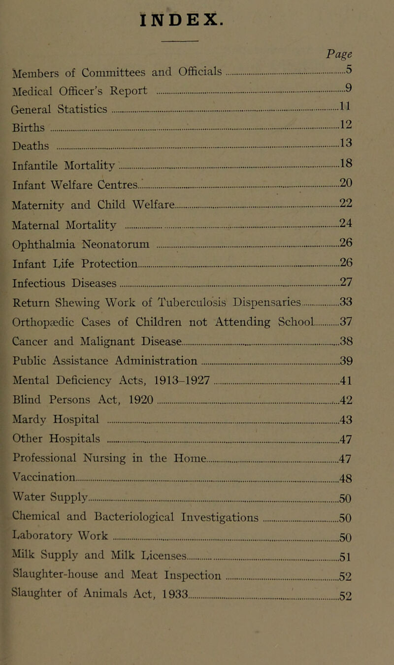 INDEX. Page Members of Committees and Officials 5 Medical Officer’s Report 9 General Statistics Births 12 Deaths 13 Infantile Mortality 18 Infant Welfare Centres 20 Maternity and Child Welfare 22 Maternal Mortahty 24 Ophthalmia Neonatorum 26 Infant Rife Protection 26 Infectious Diseases 27 Return Shewing Work of Tuberculosis Dispensaries 33 Orthopaedic Cases of Children not Attending School 37 Cancer and Malignant Disease 38 Pubhc Assistance Administration 39 Mental Deficiency Acts, 1913-1927 41 Blind Persons Act, 1920 ,...42 Mardy Hospital 43 Other Hospitals 47 Professional Nursing in the Home 47 Vaccination 48 Water Supply 50 Chemical and Bacteriological Investigations 50 Laboratory Work 50 Milk Supply and Milk Licenses 51 Slaughter-house and Meat Inspection 52 Slaughter of Animals Act, 1933 52