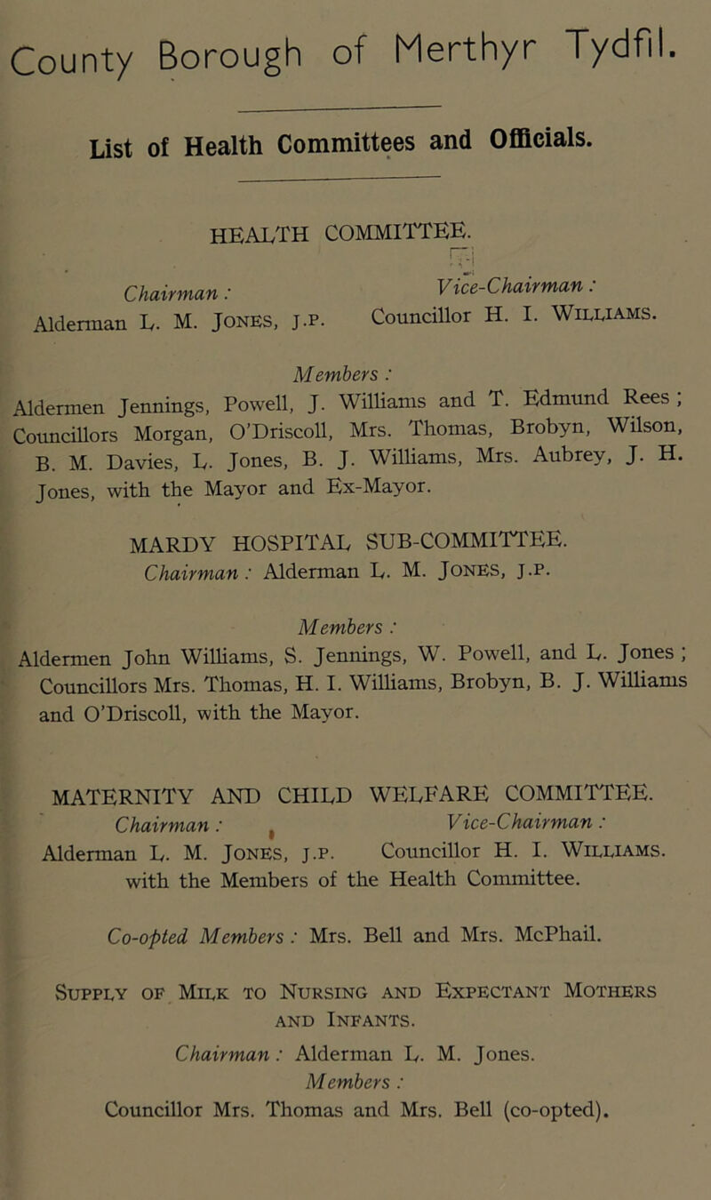 List of Health Committees and Officials. health committee. Chairman: Vice-Chairman : Alderman L. M. Jones, J.p. Councillor H. I. Wileiams. Members : Aldermen Jennings, Powell, J. Williams and T. Edmund Rees ; Councillors Morgan, O’Driscoll, Mrs. Thomas, Brobyn, Wilson, B. M. Davies, L. Jones, B. J. Williams, Mrs. Aubrey, J. H. Jones, with the Mayor and Ex-Mayor. MARDY hospital SUB-COMMITTEE. Chairman: Alderman L. M. Jones, j.p. Members : Aldermen John Wilhams, S. Jennings, W. Powell, and L. Jones ; Councillors Mrs. Thomas, H. I. Williams, Brobyn, B. J. Williams and O’Driscoll, with the Mayor. MATERNITY AND CHILD WELEARE COMMITTEE. Chairman: , Vice-Chairman : Alderman L. M. JoNES, J.P. Councillor H. I. Williams. with the Members of the Health Committee. Co-opted Members: Mrs. Bell and Mrs. McPhail. Supply of Milk to Nursing and Expectant Mothers AND Infants. Chairman: Alderman L. M. Jones. Members: Councillor Mrs. Thomas and Mrs. Bell (co-opted).