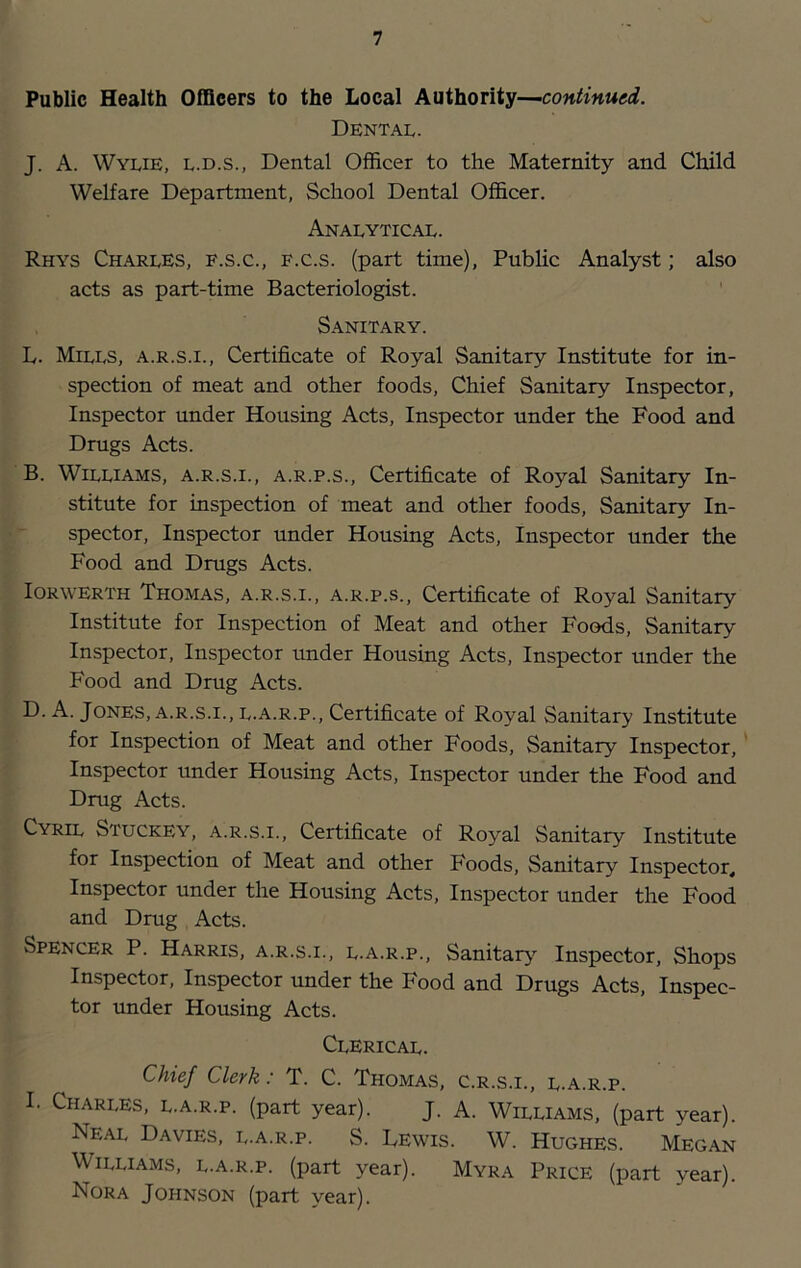 Public Health Officers to the Local Authority—continued. Dental. J. A. Wylie, l.d.s., Dental Officer to the Maternity and Child Welfare Department, School Dental Officer. Analytical. Rhys Charles, f.s.c., f.c.s. (part time). Public Analyst; also acts as part-time Bacteriologist. Sanitary. L. Mills, a.r.s.i.. Certificate of Royal Sanitary Institute for in- spection of meat and other foods. Chief Sanitary Inspector, Inspector under Housing Acts, Inspector under the Food and Drugs Acts. B. Williams, a.r.s.i., a.r.p.s.. Certificate of Royal Sanitary In- stitute for inspection of meat and other foods. Sanitary In- spector, Inspector under Housing Acts, Inspector under the Food and Drugs Acts. lORWERTH Thomas, a.r.s.i., a.r.p.s., Certificate of Royal Sanitary Institute for Inspection of Meat and other Foods, Sanitary Inspector, Inspector under Housing Acts, Inspector under the Food and Drug Acts. D. A. Jones, a.r.s.i., L.A.R.P., Certificate of Royal Sanitary Institute for Inspection of Meat and other Foods, Sanitary Inspector, Inspector under Housing Acts, Inspector under the Food and Drug Acts. Cyril Stuckey, a.r.s.i.. Certificate of Royal Sanitary Institute for Inspection of Meat and other Foods, Sanitary Inspector, Inspector under the Housing Acts, Inspector under the Food and Drug Acts. Spencer P. Harris, a.r.s.i., l.a.r.p., Sanitar}^ Inspector, Shops Inspector, Inspector under the Food and Drugs Acts, Inspec- tor under Housing Acts. Clerical. Chief Clerk: T. C. Thomas, c.r.s.i., l.a.r.p. I. Charles, l.a.r.p. (part year). J. A. Williams, (part year). Neal Davies, l.a.r.p. S. Lewis. W. Hughes. Megan Williams, l.a.r.p. (part year). Myra Price (part year). Nora Johnson (part year).