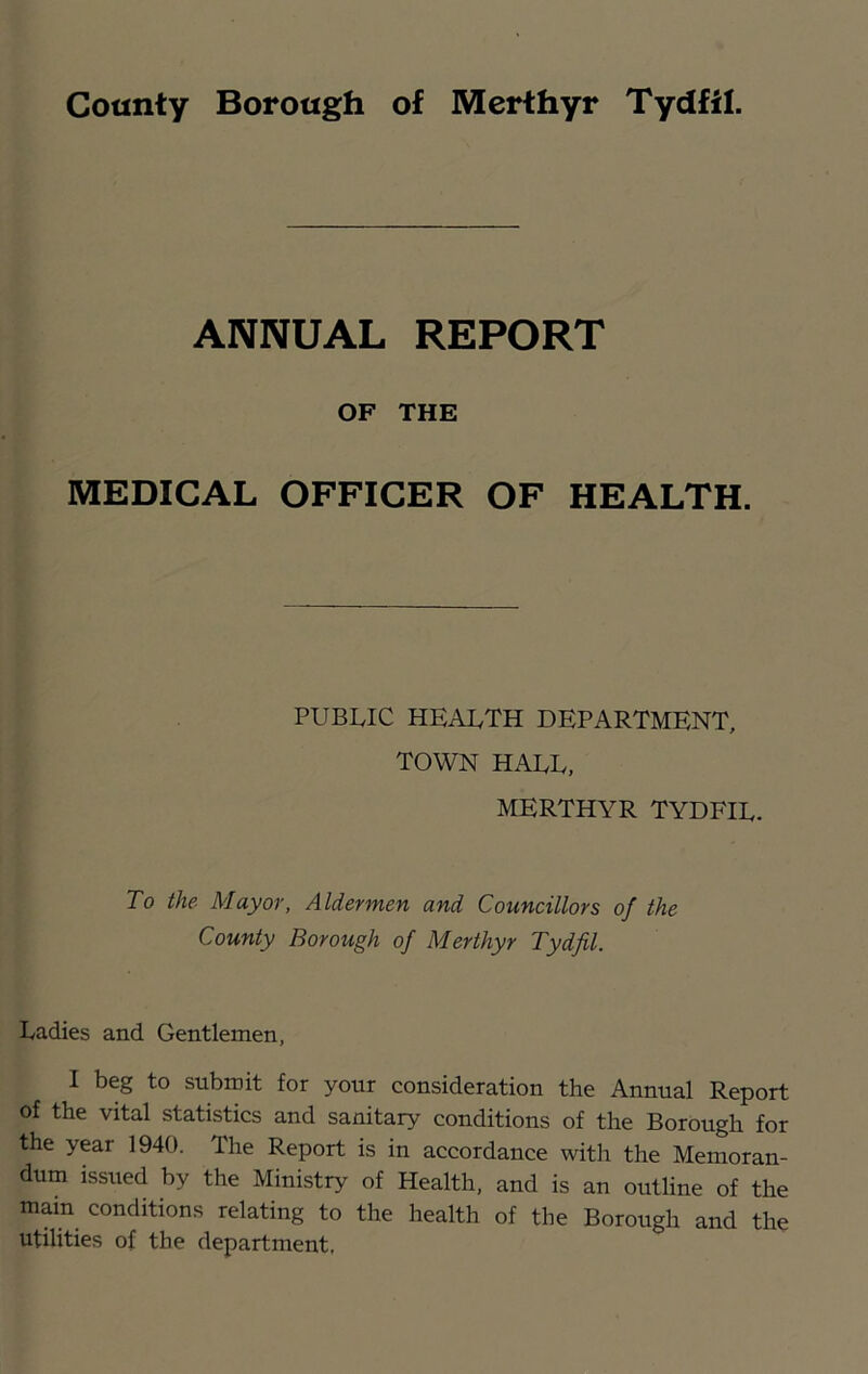 ANNUAL REPORT OF THE MEDICAL OFFICER OF HEALTH. PUBLIC health department, TOWN HALL, MERTHYR TYDFIL. To the Mayor, Aldermen and Councillors of the County Borough of Merthyr Tydfil. Ladies and Gentlemen, I beg to submit for your consideration the Annual Report of the vital statistics and sanitary conditions of the Borough for the year 1940. The Report is in accordance with the Memoran- dum issued by the Ministry of Health, and is an outline of the mam conditions relating to the health of the Borough and the utilities of the department.