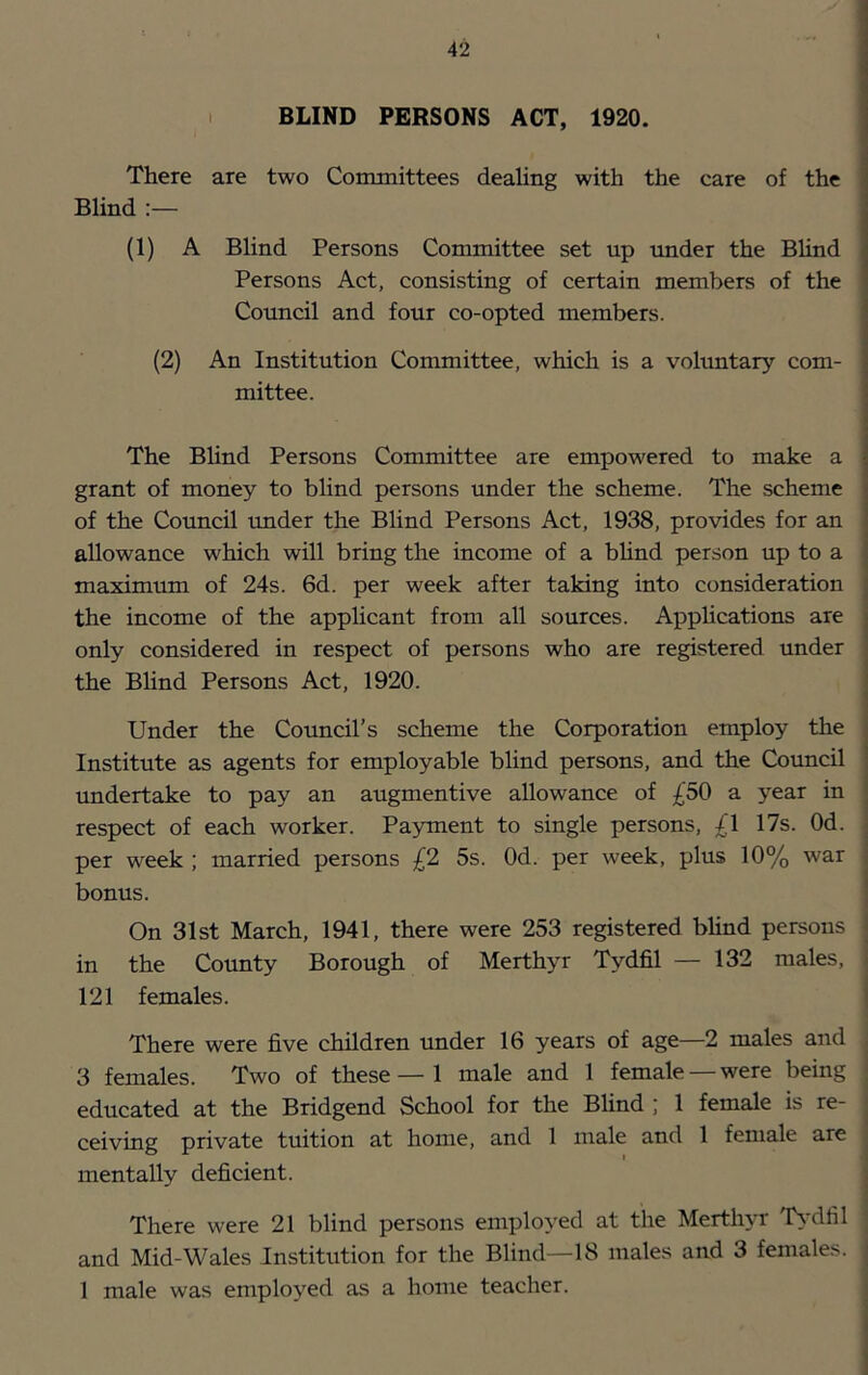 BLIND PERSONS ACT, 1920. There are two Committees dealing with the care of the Blind :— (1) A Blind Persons Committee set up under the Blind Persons Act, consisting of certain members of the Council and four co-opted members. (2) An Institution Committee, which is a voluntary com- mittee. The BUnd Persons Committee are empowered to make a grant of money to blind persons under the scheme. The scheme of the Council under the Blind Persons Act, 1938, provides for an allowance which will bring the income of a bhnd person up to a maximum of 24s. 6d. per week after taking into consideration the income of the applicant from all sources. Applications are only considered in respect of persons who are registered under the Blind Persons Act, 1920. Under the Council’s scheme the Corporation employ the Institute as agents for employable blind persons, and the Council undertake to pay an augmentive allowance of £50 a year in respect of each worker. Payment to single persons, £l 17s. Od. per week ; married persons £2 5s. Od. per week, plus 10% war bonus. On 31st March, 1941, there were 253 registered bhnd persons in the County Borough of Merthyr Tydfil — 132 males, 121 females. There were five children under 16 years of age—2 males and 3 females. Two of these—1 male and 1 female —were being educated at the Bridgend School for the Blind ; 1 female is re- ceiving private tuition at home, and 1 male and 1 female are mentally deficient. There were 21 blind persons employed at the Merthyr T>-dfiI and Mid-Wales Institution for the Blind—18 males and 3 females. 1 male was employed as a home teacher.
