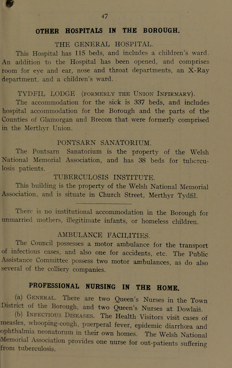 47 OTHER HOSPITALS IN THE BOROUGH. THE GENERAL HOSPITAL. This Hospital has 115 beds, and includes a children’s ward. An addition to the Hospital has been opened, and comprises room for eye and ear, nose and throat departments, an X-Ray department, and a children’s ward. . TYDFIL LODGE (formerly the Union Infirmary). The accommodation for the sick is 337 beds, and includes hospital accommodation for the Borough and the parts of the Counties of Glamorgan and Brecon that were formerly comprised in the Merthyr Union. PONTSARN SANATORIUM. The Pontsam Sanatorium is the property of the Welsh National Memorial Association, and has 38 beds for tubercu- losis patients. TUBERCULOSIS INSTITUTE. This building is the property of the Welsh National Memorial Association, and is situate in Church Street, Merthyr Tydfil. There is, no institutional accommodation in the Borough for unmarried mothers, illegitimate infants, or homeless children. AMBULANCE FACILITIES. The Council possesses a motor ambulance for the transport of infectious cases, and also one for accidents, etc. The Public Assistance Committee possess two motor ambulances, as do also several of the colUery companies. PROFESSIONAL NURSING IN THE HOME. (a) General. There are two Queen’s Nurses in the Town District of the Borough, and two Queen’s Nurses at Dowlais. (b) Infectious Diseases. The Health Visitors visit cases of measles, whooping-cough, puerperal fever, epidemic diarrhoea and ophthalmia neonatorum in their own homes. The Welsh National •Memorial Association provides one nurse for out-patients suffering from tuberculosis,