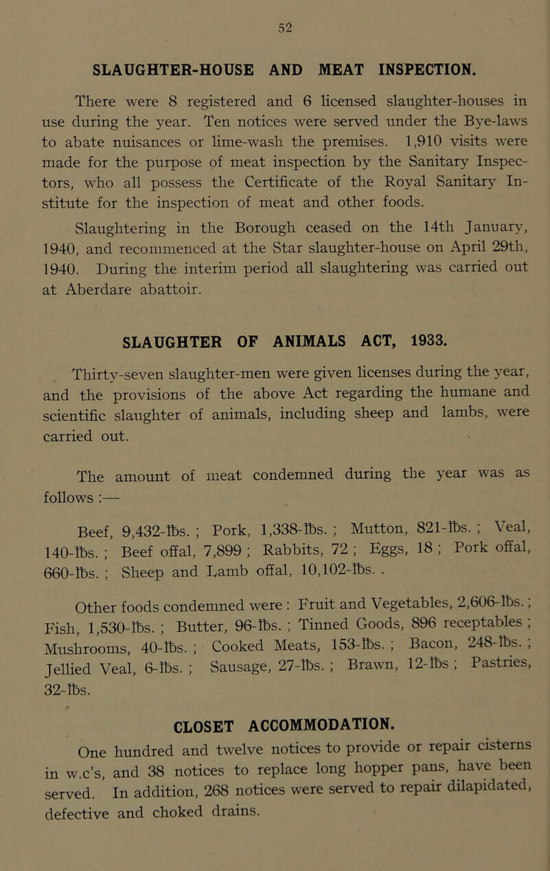 SLAUGHTER-HOUSE AND MEAT INSPECTION. There were 8 registered and 6 licensed slaughter-houses in use during the year. Ten notices were served under the Bye-laws to abate nuisances or hme-wash the premises. 1,910 visits were made for the purpose of meat inspection by the Sanitary Inspec- tors, who all possess the Certificate of the Royal Sanitary In- stitute for the inspection of meat and other foods. Slaughtering in the Borough ceased on the 14th Januarj^ 1940, and recommenced at the Star slaughter-house on April 29th, 1940. During the interim period all slaughtering was carried out at Aberdare abattoir. SLAUGHTER OF ANIMALS ACT, 1933. Thirty-seven slaughter-men were given licenses during the year, and the provisions of the above Act regarding the humane and scientific slaughter of animals, including sheep and lambs, were carried out. The amount of meat condemned during the year was as follows :— Beef, 9,432-lbs. ; Pork, 1,338-lbs. ; Mutton, 821-lbs. ; Veal, 140-lbs. ; Beef offal, 7,899 ; Rabbits, 72 ; Eggs, 18 ; Pork offal, 660-lbs. ; Sheep and Lamb offal, 10,102-lbs. . Other foods condemned were: Fruit and Vegetables, 2,606-lbs., Fish, 1,530-lbs. ; Butter, 96-lbs. ; Tinned Goods, 896 receptables ; Mushrooms, 40-lbs. ; Cooked Meats, 153-lbs. ; Bacon, 248-lbs. , Jellied Veal, 6-lbs. ; Sausage, 27-lbs. ; Brawn, 12-lbs ; Pastries, 32-lbs. CLOSET ACCOMMODATION. One hundred and twelve notices to provide or repair cisterns in w.c’s, and 38 notices to replace long hopper pans, have been served. ’ In addition, 268 notices were served to repair dilapidated, defective and choked drains.