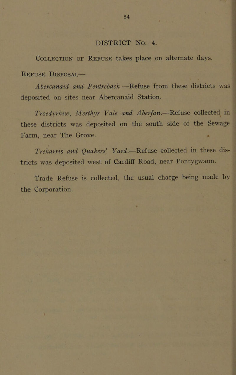 DISTRICT No. 4. Collection of Refuse takes place on alternate days. Refuse Disposal— Abercanaid and Penirebach.—Refuse from these districts was deposited on sites near Abercanaid Station. Troedyrhiw, Merthyr Vale and Aberfan.—Refuse collected in these districts was deposited on the south side of the Sewage Farm, near The Grove. • Treharris and Quakers' Yard.—Refuse collected in these dis- tricts was deposited west of Cardiff Road, near Pontygwaun. Trade Refuse is collected, the usual charge being made by the Corporation.