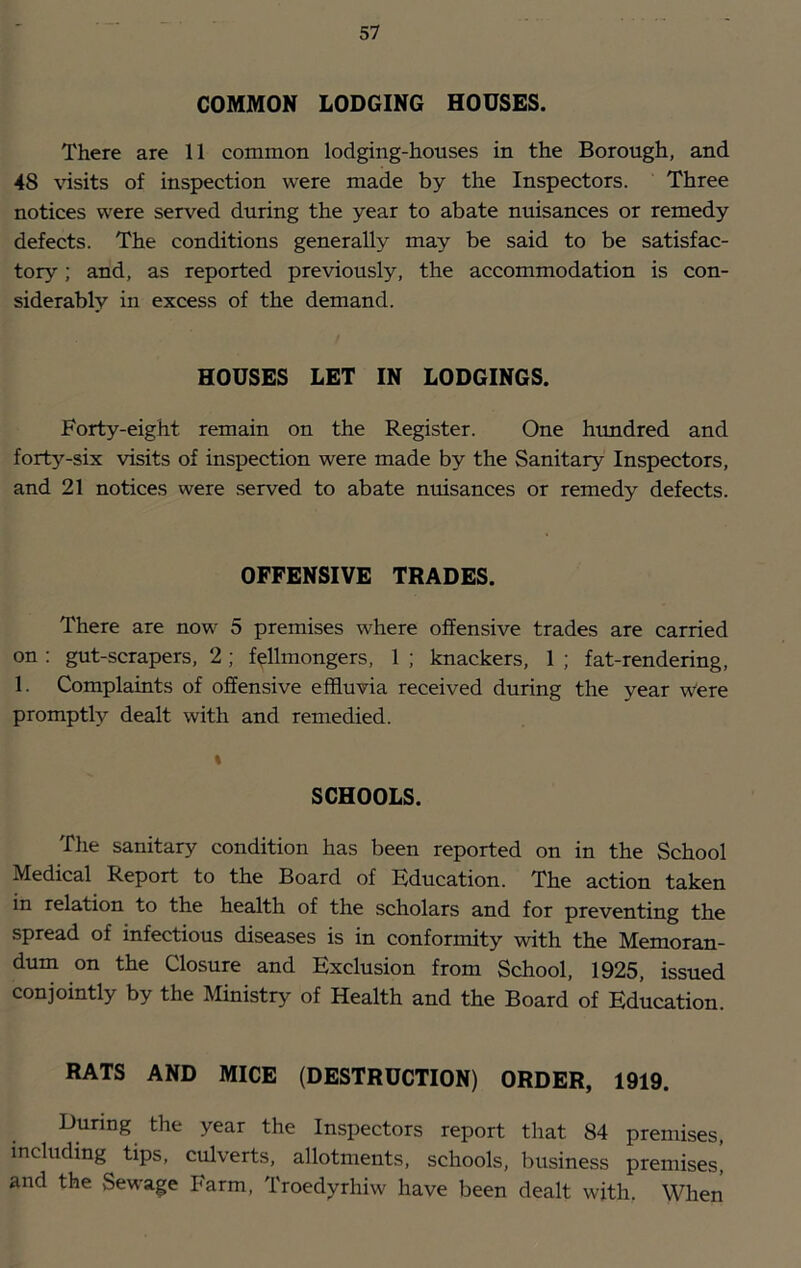 COMMON LODGING HOUSES. There are 11 common lodging-houses in the Borough, and 48 \dsits of inspection were made by the Inspectors. Three notices were served during the year to abate nuisances or remedy defects. The conditions generally may be said to be satisfac- tory ; and, as reported previously, the accommodation is con- siderably in excess of the demand. HOUSES LET IN LODGINGS. Forty-eight remain on the Register. One hundred and forty-six visits of inspection were made by the Sanitary Inspectors, and 21 notices were served to abate nuisances or remedy defects. OFFENSIVE TRADES. There are now 5 premises where offensive trades are carried on ; gut-scrapers, 2 ; f^llmongers, 1 ; knackers, 1 ; fat-rendering, 1. Complaints of offensive effluvia received during the year w“ere promptly dealt with and remedied. t SCHOOLS. The sanitary condition has been reported on in the School Medical Report to the Board of Hducation. The action taken in relation to the health of the scholars and for preventing the spread of infectious diseases is in conformity with the Memoran- dum on the Closure and Exclusion from School, 1925, issued conjointly by the Ministry of Health and the Board of Education. RATS AND MICE (DESTRUCTION) ORDER, 1919. During the year the Inspectors report that 84 premises, including tips, culverts, allotments, schools, business premises, and the Sewage Farm, Troedyrhiw have been dealt with. When