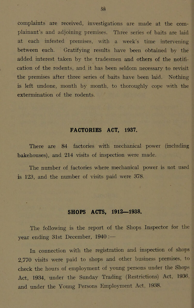 complaints are received, investigations are made at the com- plainant’s and adjoining premises. Three series of baits are laid at each infested premises, with a week’s time intervening between each. Gratifying results have been obtained by the added interest taken by the tradesmen and others of the notifi- cation of the rodents, and it has been seldom necessary to revisit the premises after three series of baits have been laid. Nothing is left undone, month by month, to thoroughly cope with the extermination of the rodents. FACTORIES ACT, 1937. There are 84 factories with mechanical power (including bakehouses), and 214 visits of inspection were made. The number of factories where mechanical power is not used is 123, and the mmiber of visits paid were 378. SHOPS ACTS, 1912—1938. The following is the report of the Shops Inspector for the year ending 31st December, 1940 :— In connection with the registration and inspection of shops 2,770 visits were paid to shops and other business premi.ses, to check the hours of employment of young persons under the Shops Act, 1934, under the Sunday Trading (Restrictions) Act, 193(i, and under the Young Persons Employment Act, 19.'i8.
