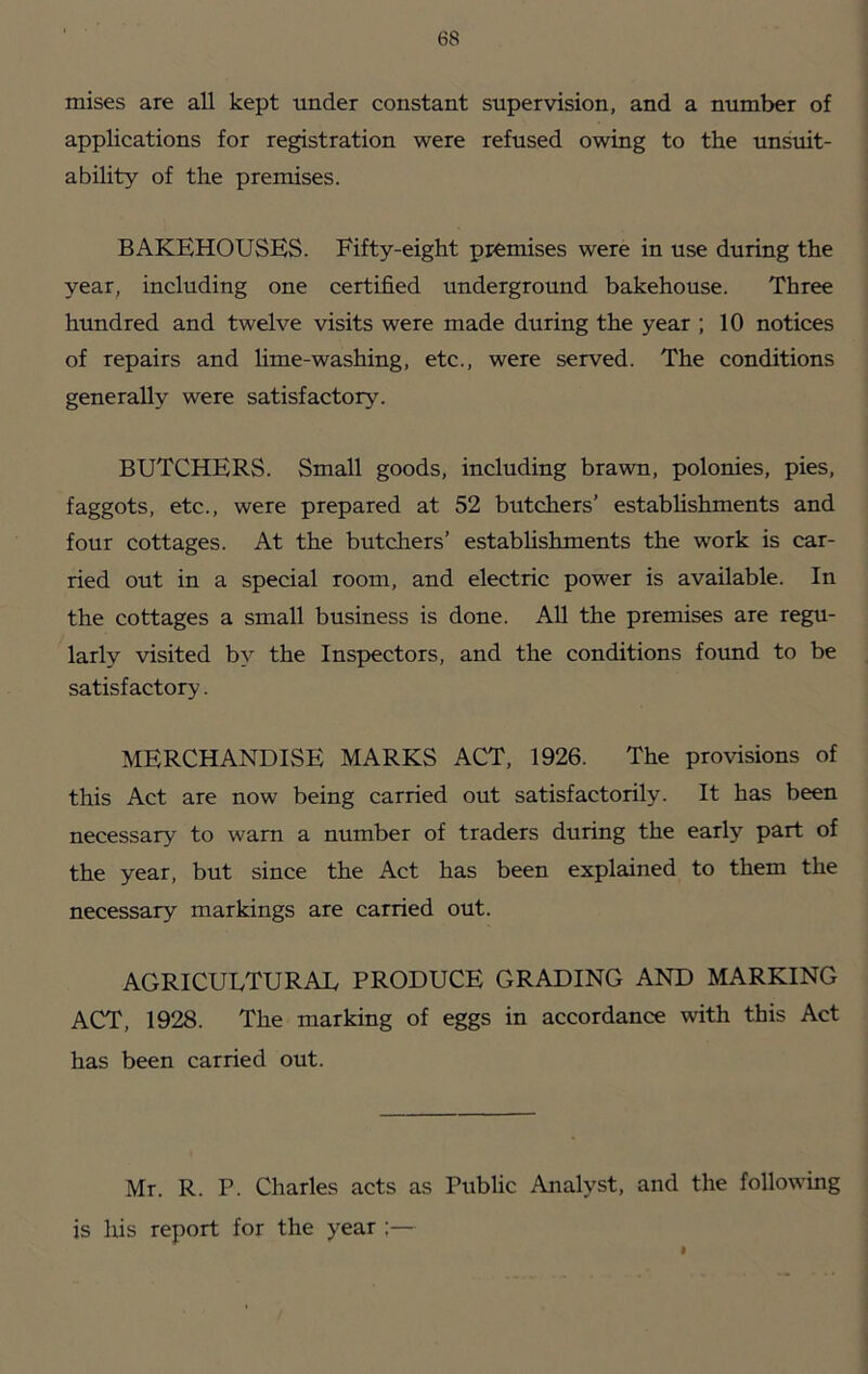 mises are all kept under constant supervision, and a number of applications for registration were refused owing to the unsuit- ability of the premises. bakehouses. Eifty-eight premises were in use during the year, including one certified underground bakehouse. Three hundred and twelve visits were made during the year ; 10 notices of repairs and lime-washing, etc., were served. The conditions generally were satisfactory. BUTCHERS. Small goods, including brawn, polonies, pies, faggots, etc., were prepared at 52 butchers’ estabhshments and four cottages. At the butchers’ establishments the work is car- ried out in a special room, and electric power is available. In the cottages a small business is done. All the premises are regu- larly visited by the Inspectors, and the conditions found to be satisfactory. MERCHANDISE MARKS ACT, 1926. The provisions of this Act are now being carried out satisfactorily. It has been necessary to warn a number of traders during the early part of the year, but since the Act has been explained to them the necessary markings are carried out. AGRICULTURAL PRODUCE GRADING AND MARKING ACT, 1928. The marking of eggs in accordance with this Act has been carried out. Mr. R. P. Charles acts as Public Analyst, and the following is his report for the year :— I