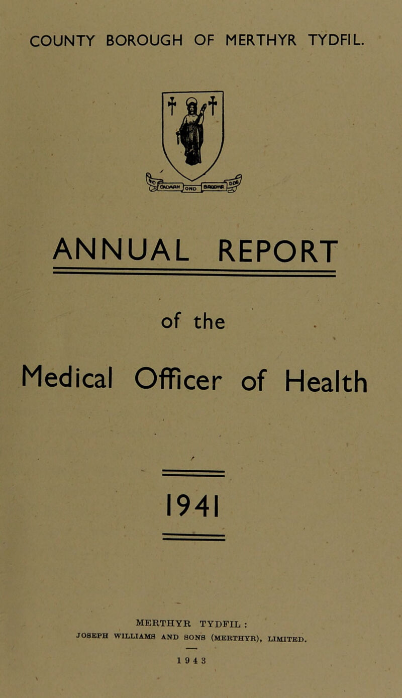 ANNUAL REPORT of the Medical Officer of Health 1941 MERTHYR TYDFIL : JOSEPH WILLIAMS AND SONS (MERTHYR), LIMITED. 19 4 3