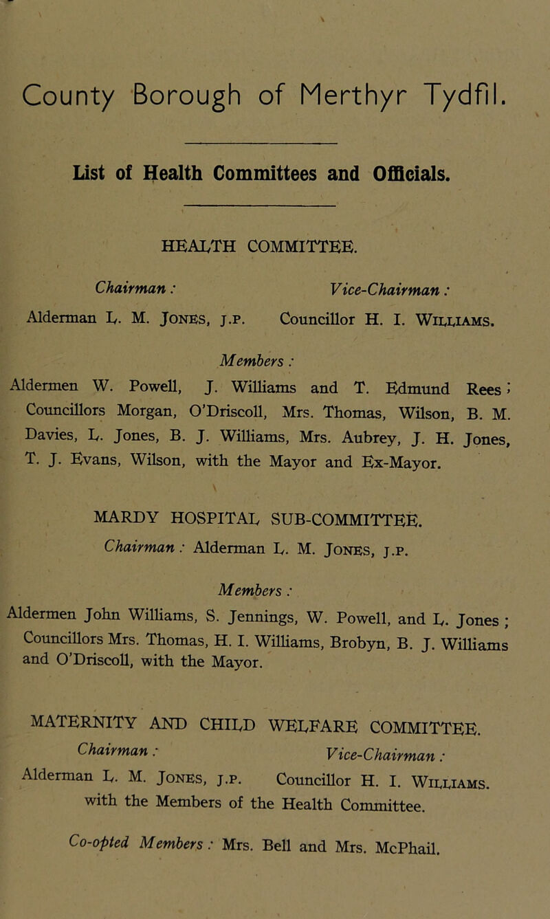 List of Health Committees and Officials. HEAI.TH COMMITTEE. Chairman: Vice-Chairman: Alderman E. M. Jones, j.p. Councillor H. I. Wieeiams. Members: Aldermen W. Powell, J. Williams and T. Edmund Rees >' Councillors Morgan, O’Driscoll, Mrs. Thomas, Wilson, B. M. Davies, D. Jones, B. J. Williams, Mrs. Aubrey, J. H. Jones, T. J. Evans, Wilson, with the Mayor and Ex-Mayor. MARDY HOSPITAL SUB-COMMITTEE. Chairman: Alderman L. M. Jones, j.p. Members : Aldermen John WilUams, S. Jennings, W. Powell, and L. Jones ; Councillors Mrs. Thomas, H. I. WilUams, Brobyn, B. J. WiUiams and O’DriscoU, with the Mayor. MATERNITY AND CHILD WELFARE COMMITTEE. Chairman: Vice-Chairman: Alderman L. M. Jones, j.p. CounciUor H. I. Wieeiams. with the Members of the Health Committee. Co-opted Members: Mrs. Bell and Mrs. McPhail.