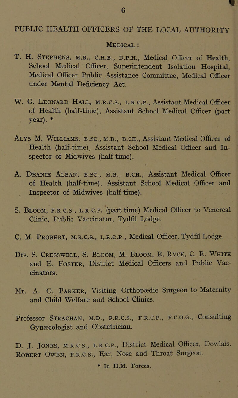 PUBIvIC HEALTH OFFICERS OF THE LOCAL AUTHORITY Medical : T. H. Stephens, m.b., c.h.b., d.p.h,, Medical Officer of Health, School Medical Officer, Superintendent Isolation Hospital, Medical Officer Public Assistance Committee, Medical Officer under Mental Deficiency Act. W. G. Leonard Hall, m.r.c.s., l.r.c.p.. Assistant Medical Officer of Health (half-time). Assistant School Medical Officer (part year). * Alys M. Williams, b.sc., m.b., b.ch.. Assistant Medical Officer of Health (half-time). Assistant School Medical Officer and In- spector of Midwives (half-time). A. Deanie Alban, b.sc., m.b., b.ch.. Assistant Medical Officer of Health (half-time). Assistant School Medical Officer and Inspector of Midwives (half-time). S. Bloom, f.r.c.s., l.r.c.p. (part time) Medical Officer to Venereal Clinic, Pubhc Vaccinator, Tydfil Lodge. C. M. Probert, m.r.c.s., l.r.c.p.. Medical Officer, Tydfil Lodge. Drs. S. Cresswell, S. Bloom, M. Bloom, R. Ryce, C. R. White and E. Foster, District Medical Officers and Pubhc Vac- cinators. Mr. A. O. Parker, Visiting Orthopaedic Surgeon to Maternity and Child Welfare and School Chnics. Professor Strachan, m.d., f.r.c.s., f.r.c.p., f.c.o.g.. Consulting Gynaecologist and Obstetrician. D. J. Jones, m.r.c.s., l.r.c.p.. District Medical Officer, Dowlais. Robert Owen, f.r.c.s.. Ear, Nose and Throat Surgeon.