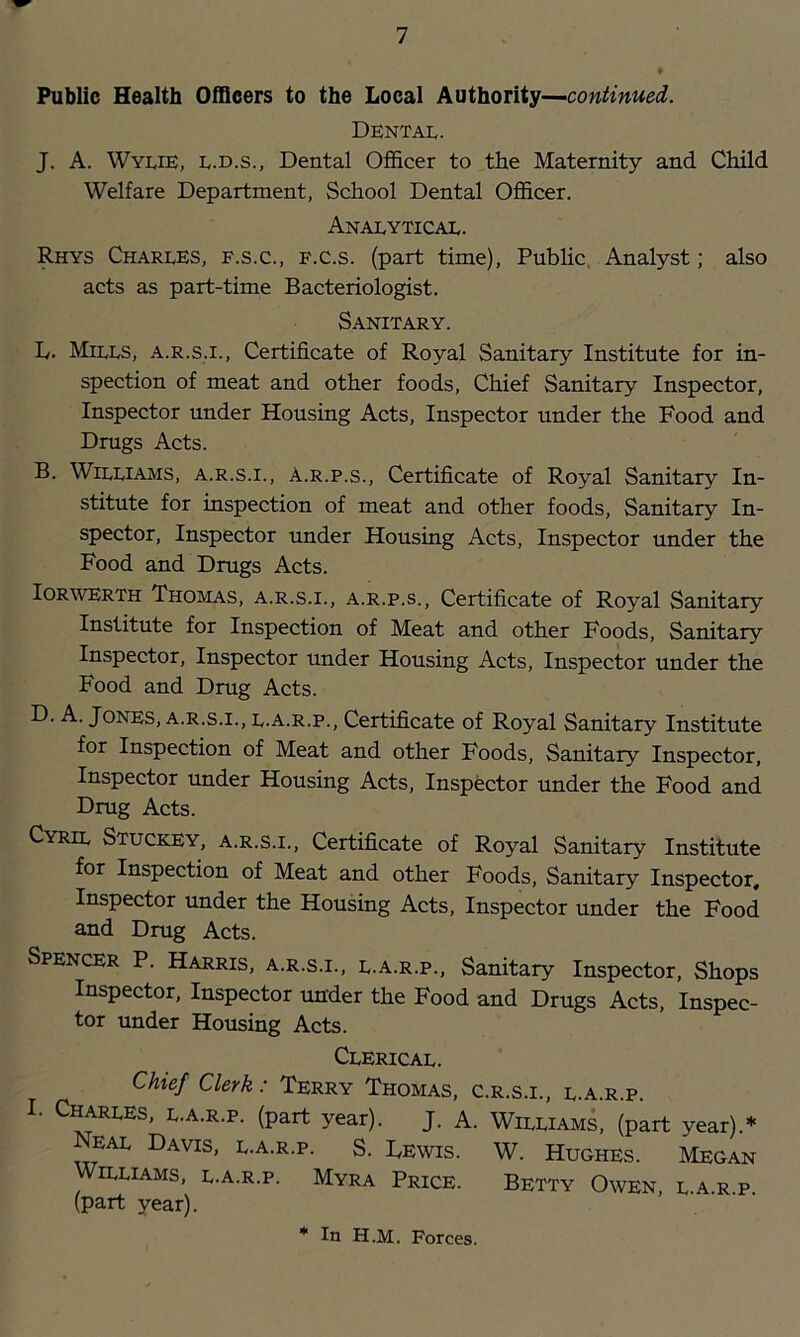 Public Health Officers to the Local Authority— Dental. J. A. Wylie, l.d.s., Dental Officer to the Maternity and Child Welfare Department, School Dental Officer. Analytical. Rhys Charles, f.s.c., f.c.s. (part time), Pubhc, Analyst; also acts as part-time Bacteriologist. Sanitary. D. Mills, a.r.s.i.. Certificate of Royal Sanitary Institute for in- spection of meat and other foods. Chief Sanitary Inspector, Inspector under Housing Acts, Inspector under the Food and Drugs Acts. B. Williams, a.r.s.i., A.r.p.s., Certificate of Royal Sanitary In- stitute for inspection of meat and other foods. Sanitary In- spector, Inspector under Housing Acts, Inspector under the Food and Drugs Acts. lORWERTH Thomas, a.r.s.i., a.r.p.s., Certificate of Royal Sanitary Institute for Inspection of Meat and other Foods, Sanitary Inspector, Inspector under Housing Acts, Inspector under the Food and Drug Acts. D. A. Jones, a.r.s.i., l.a.r.p., Certificate of Royal Sanitary Institute for Inspection of Meat and other Foods, Sanitary Inspector, Inspector under Housing Acts, Inspector under the Food and Drug Acts. Cyril Stuckey, a.r.s.i., Certificate of Royal Sanitary Institute for Inspection of Meat and other Foods, Sanitary Inspector, Inspector under the Housing Acts, Inspector under the Food and Drug Acts. Spencer P. Harris, a.r.s.i., l.a.r.p.. Sanitary Inspector, Shops Inspector, Inspector under the Food and Drugs Acts, Inspec- tor under Housing Acts. Clerical. Chief Clerk: Terry Thomas, c.r.s.i., l.a.r.p. I. Charles, l.a.r.p. (part year). J. A. William^ (part year).* Neal Davis, l.a.r.p. S. Lewis. W. Hughes. Megan Williams, l.a.r.p. Myra Price. Betty Owen, l.a.r.p (part year).
