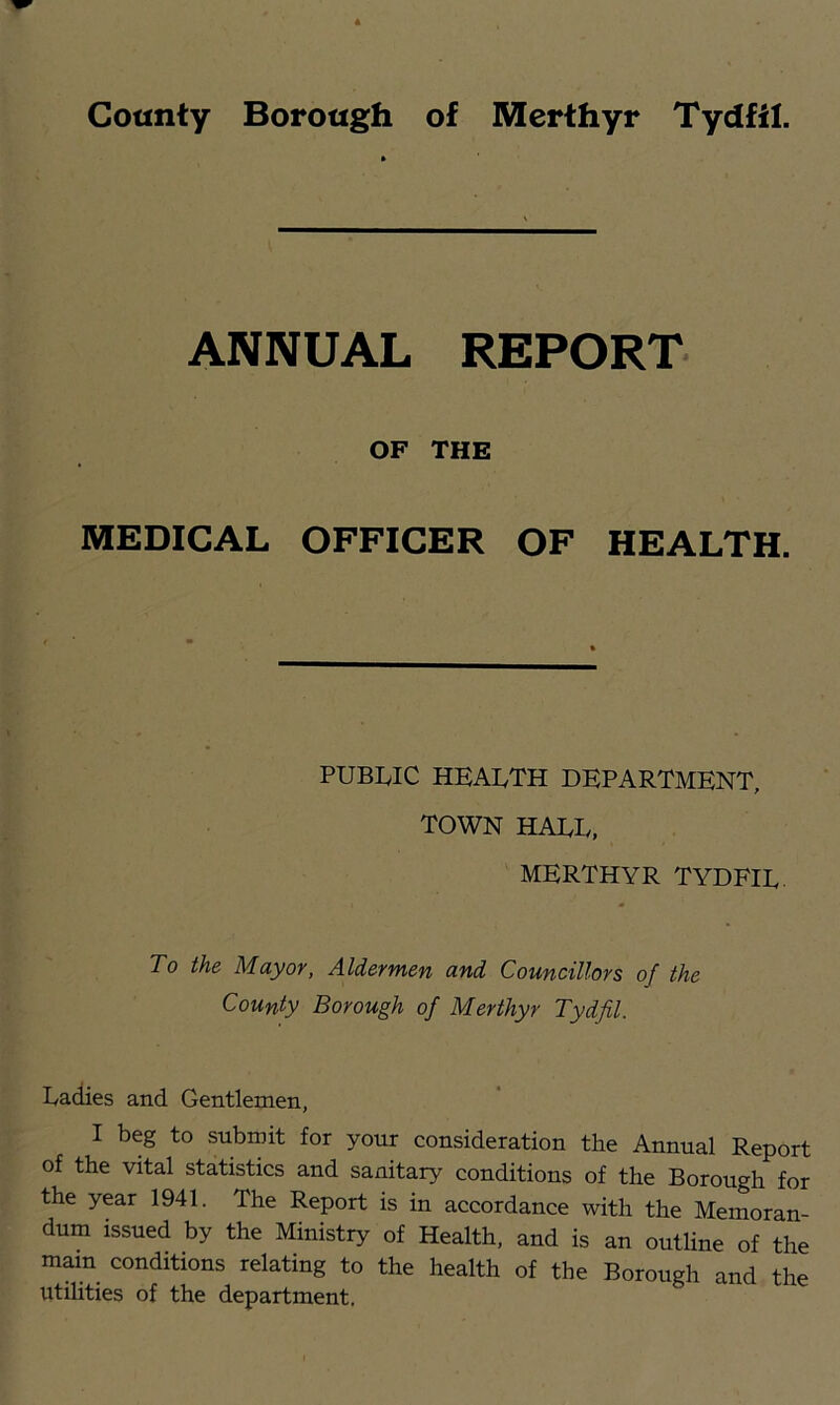ANNUAL REPORT OF THE MEDICAL OFFICER OF HEALTH. PUBLIC HEALTH DEPARTMENT, TOWN HALL. MERTHYR TYDFIL. To the Mayor, Aldermen and Councillors of the County Borough of Merthyr Tydfil. ^ Laciies and Gentlemen, I I beg to submit for your consideration the Annual Report of the vital statistics and sanitary conditions of the Borough for ^ the year 1941. The Report is in accordance with the Memoran- , dum issued by the Ministry of Health, and is an outline of the . mam conditions relating to the health of the Borough and the Utilities of the department.