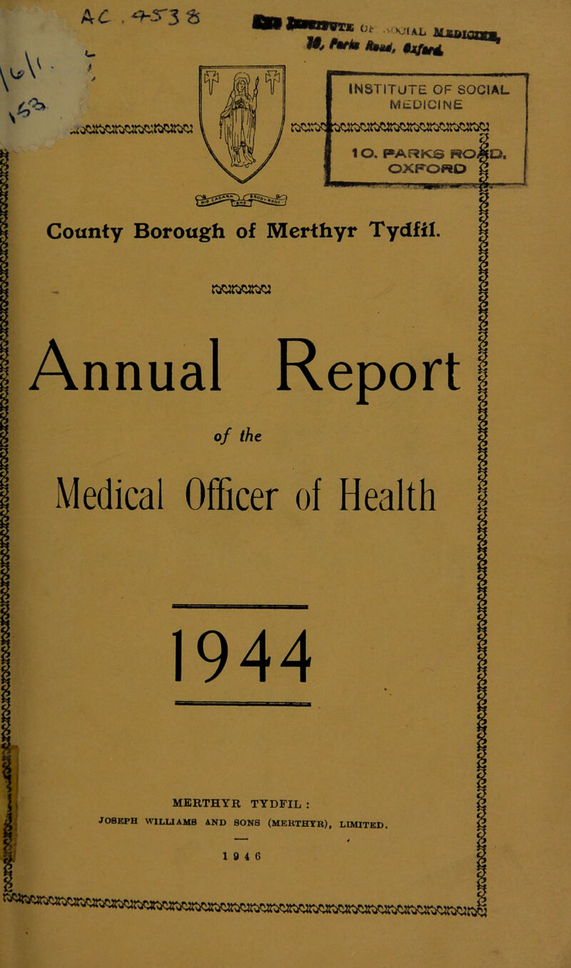 Ad L. f ot u.kjikl njutiaam. W4 ftrtm Anm(, IU/ir4 INSTITUTE OF SOCIAL MEDICINE 10, PARKS RO^D. OXFORD Cotmty Borough of Merthyr Tydfil. Annual Report of ihe Medical Officer of Health 1944 { . MERTHYR TYDFIL : 3 JOSEPH WILUAMS AND SONS (MEHTHTB), LIMITED.