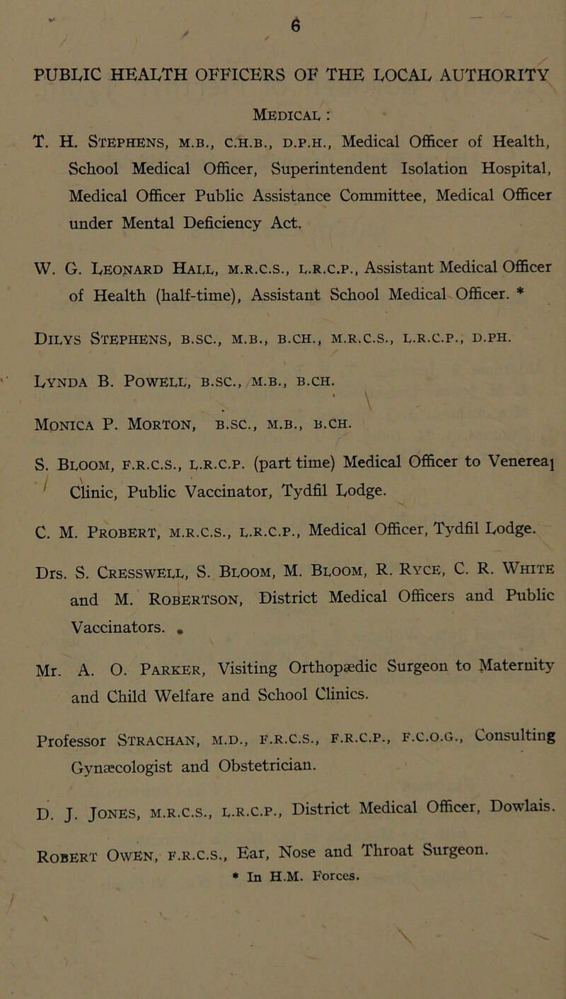 PUBLIC HEALTH OFFICERS OF THE LOCAL AUTHORITY Medical : T. H. Stephens, m.b., c.h.b., d.p.h., Medical Officer of Health, School Medical Officer, Superintendent Isolation Hospital, Medical Officer Public Assistance Committee, Medical Officer under Mental Deficiency Act. W. G. Leonard Hall, m.r.c.s., l.r.c.p., Assistant Medical Officer of Health (half-time). Assistant School Medical Officer. * Dilys Stephens, b.sc., m.b., b.ch., m.r.c.s., l.r.c.p., d.ph. Lynda B. Powell, b.sc., m.b., b.ch. • \ Monica P. Morton, b.sc., m.b., b.ch. S. Bloom, f.r.c.s., l.r.c.p. (part time) Medical Officer to Venereaj ^ Clinic, Public Vaccinator, Tydfil Lodge. C. M. Probert, m.r.c.s., l.r.c.p.. Medical Officer, Tydfil Lodge. Drs. S. Cresswell, S. Bloom, M. Bloom, R. Ryce, C. R. White and M. Robertson, District Medical Officers and Public Vaccinators. , Mr. A. O. Parker, Visiting Orthopaedic Surgeon to Maternity and Child Welfare and School Clinics. Professor Strachan, m.d., f.r.c.s., f.r.c.p., f.c.o.g.. Consulting Gynaecologist and Obstetrician. D. J. Jones, m.r.c.s., l.r.c.p.. District Medical Officer, Dowlais. Robert Owen, f.r.c.s.. Ear, Nose and Throat Surgeon.