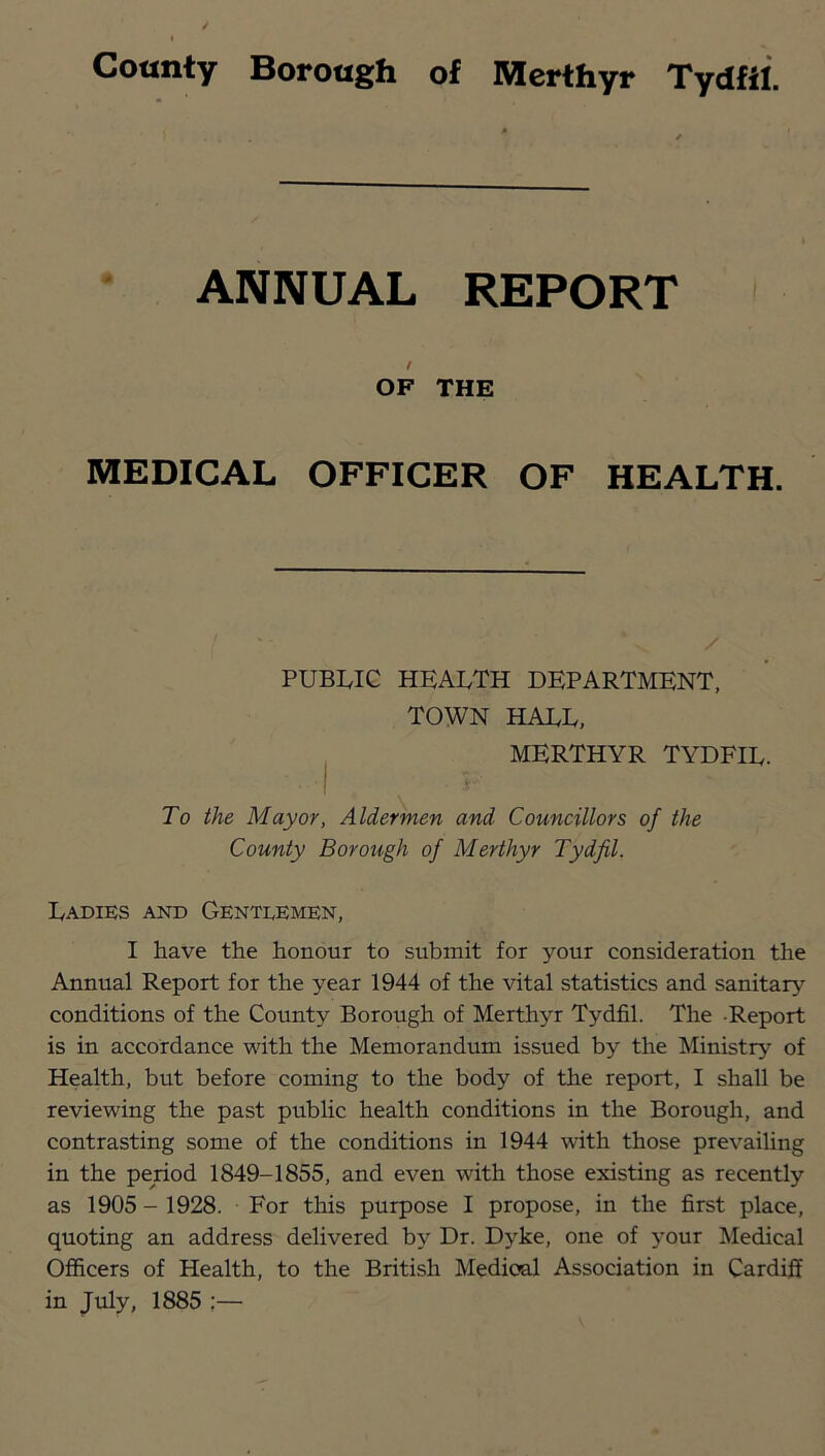 ANNUAL REPORT / OF THE MEDICAL OFFICER OF HEALTH. PUBLIC health department, TOWN HALL, I MERTHYR TYDFIL. To the Mayor, Aldermen and Councillors of the County Borough of Merthyr Tydfil. Ladiks and Gentlemen, I have the honour to submit for your consideration the Annual Report for the year 1944 of the vital statistics and sanitary conditions of the County Borough of Merthyr Tydfil. The -Report is in accordance with the Memorandum issued by the Ministry of Health, but before coming to the body of the report, I shall be reviewing the past public health conditions in the Borough, and contrasting some of the conditions in 1944 with those prevailing in the period 1849-1855, and even with those existing as recently as 1905 - 1928. For tliis purpose I propose, in the first place, quoting an address delivered by Dr. Dyke, one of your Medical Officers of Health, to the British Medical Association in Cardiff in July, 1885 ;—