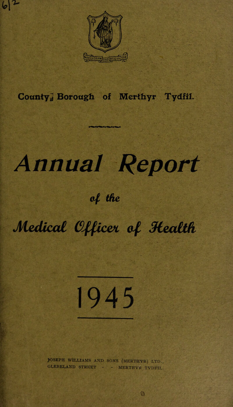 Annual Report 0/ the Medical Cl^pce^ of SUalth y- JOSEPH wmiAMS AND SONS (MERTHYR) LTD., ^ GLEBELAND STREET - - MERTHYR TYDFIL. 0