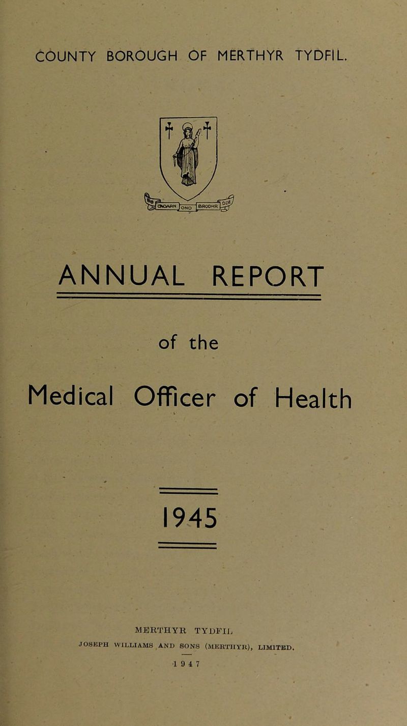 ANNUAL REPORT of the Medical Officer of Health 1945 MERTHYR TYUFHj JOSKPU WILLIAMS AND SONS (MICRTIIYU), LIMITED. 19 4 7
