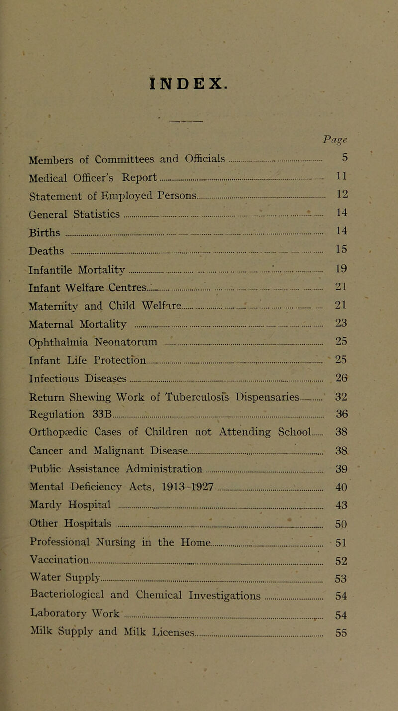 INDEX. Page Members of Committees and Officials 5 Medical Officer’s Report 11 Statement of Employed Persons 12 General Statistics * 14 Births 14 Deaths 15 Infantile Mortality 19 Infant Welfare Centres..; 21 Maternity and Child Welfare ; : 21 Maternal MortaUty 23 Ophthalmia Neonatorum 25 Infant Life Protection 25 Infectious Diseases 26 Return Shewing Work of Tuberculosfs Dispensaries ' 32 Regulation 33B 36 Orthopaedic Cases of Children not Attending School 38 Cancer and Malignant Disease 38 Public Assistance Administration 39 Mental Deficiency Acts, 1913-1'927 40 Mardy Hospital 43 Other Hospitals 1 1 50 Professional Nursing in the Home 51 Vaccination 52 Water Supply 53 Bacteriological and Chemical Investigations 54 Laboratory Work 54 Milk Supply and Milk Licenses 55