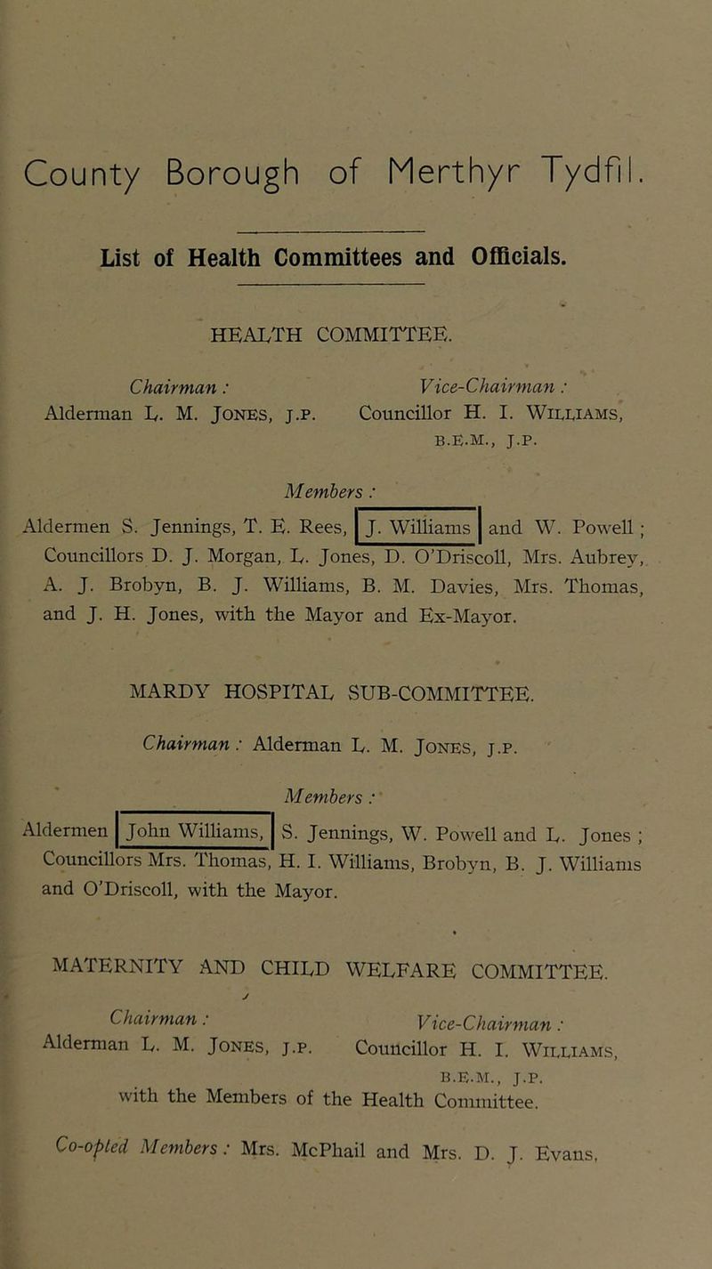 List of Health Committees and Officials. HEALTH COMMITTEE. Chairman: Vice-Chairman : Alderman L. M. JONES, j.p. Councillor H. I. Williams, b.E.m., j.p. Members: J. Williams and W. Powell ; Aldermen S. Jennings, T. E. Rees, Councillors D. J. Morgan, L. Jones, D. O’Driscoll, Mrs. Aubrey, A. J. Brobyn, B. J. Williams, B. M. Davies, Mrs. Thomas, and J. H. Jones, with the Mayor and Ex-Mayor. MARDY HOSPITAL SUB-COMMITTEE. Chairman: Alderman L. M. Jones, j.p. M embers Aldermen John Williams, S. Jennings, W. Powell and L. Jones ; Councillors Mrs. Thomas, H. I. Williams, Brobyn, B. J. Williams and O’Driscoll, with the Mayor. MATERNITY AND CHILD WELFARE COMMITTEE. J Chairman: Vice-Chairman: Alderman L. M. Jones, j.p. Councillor H. I. Williams, B.E.M., J.p. with the Members of the Health Committee. Co-opted Members: Mrs. McPhail and Mrs. D. J. Evans,