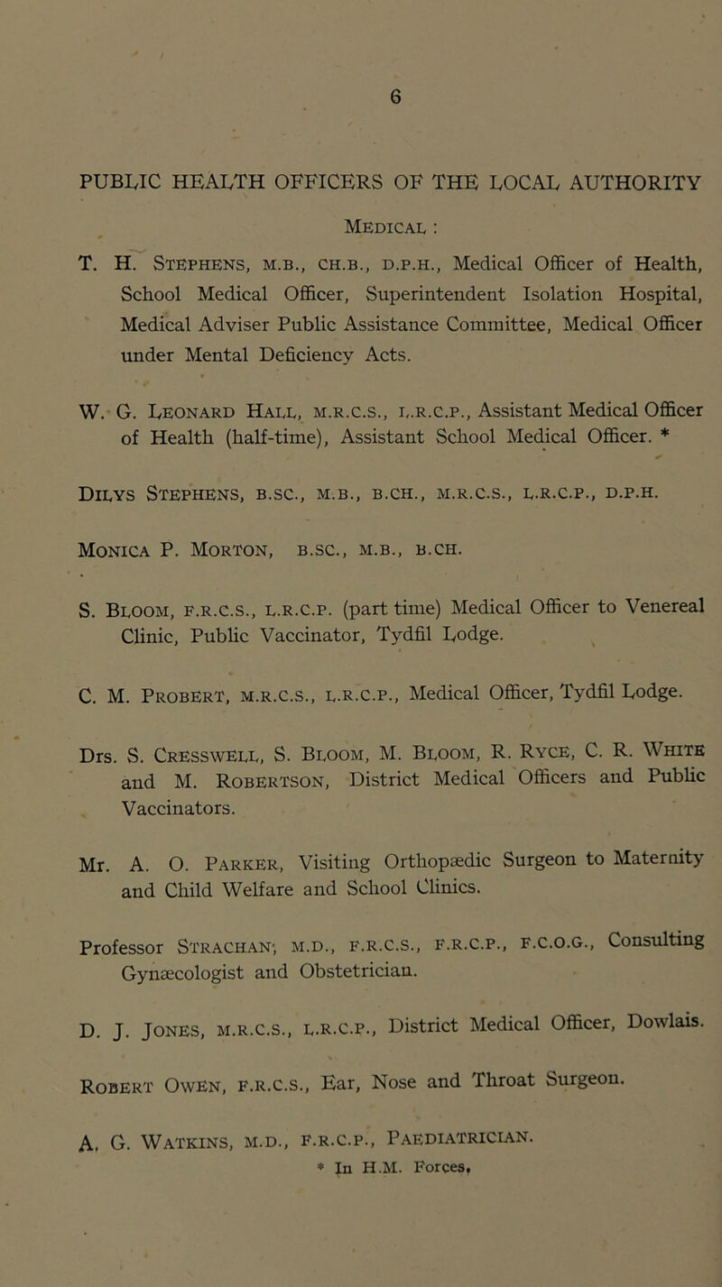 PUBWC HEALTH OFFICERS OF THE LOCAL AUTHORITY Medical : T. H. Stephens, m.b., ch.b., d.p.h., Medical Officer of Health, School Medical Officer, Superintendent Isolation Hospital, Medical Adviser Public Assistance Committee, Medical Officer under Mental Deficiency Acts. W. G. Leonard Hall, m.r.c.s., i,.r.c.p.. Assistant Medical Officer of Health (half-time). Assistant School Medical Officer. * Dilys Stephens, b.sc., m.b., b.ch., m.r.c.s., l.r.c.p., d.p.h. Monica P. Morton, b.sc., m.b., b.ch. S. Bloom, f.r.c.s., l.r.c.p. (part time) Medical Officer to Venereal Clinic, Public Vaccinator, Tydfil Lodge. ^ C. M. Probert, m.r.c.s., l.r.c.p.. Medical Officer, Tydfil Lodge. Drs. S. Cresswell, S. Bloom, M. Bloom, R. Ryce, C. R. White and M. Robertson, District Medical Officers and PubUc Vaccinators. Mr. A. O. Parker, Visiting Orthopaedic Surgeon to Maternity and Child Welfare and School Clinics. Professor Strachan; m.d., f.r.c.s., f.r.c.p., f.c.o.g.. Consulting Gynaecologist and Obstetrician. D. J. Jones, m.r.c.s., l.r.c.p.. District Medical Officer, Dowlais. Robert Owen, f.r.c.s.. Ear, Nose and Throat Surgeon. A, G. Watkins, m.d., f.r.c.p.. Paediatrician. ♦ In H.M. Forces.