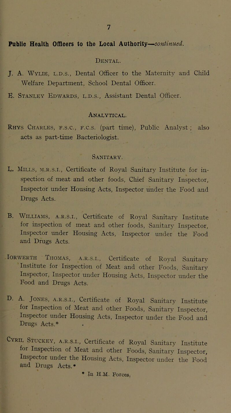 Public Health Officers to the Local Authority— Dental. J. A. Wylie, l.d.s., Dental Officer to the Maternity and Child Welfare Department, School Dental Officer. E. Stanley Edwards, l.d.s.. Assistant Dental Officer. Analytical. Rhys Charles, f.s.c., f.c.s. (part time). Public Analyst; also acts as part-time Bacteriologist. Sanitary. L. Mills, m.r.s.i.. Certificate of Royal Sanitary Institute for in- spection of meat and other foods. Chief Sanitary Inspector, Inspector under Housing Acts, Inspector under the Food and Drugs Acts. B. Williams, a.r.s.i.. Certificate of Royal Sanitary Institute for inspection of meat and other foods. Sanitary Inspector, Inspector under Housing Acts, Inspector under the Food and Drugs Acts. • lORWERTH Thomas, a.r.s.i.. Certificate of Royal Sanitary Institute for Inspection of Meat and other Foods, Sanitary Inspector, Inspector under Housing Acts, Inspector under the Food and Drugs Acts. D. A. Jones, a.r.s.i.. Certificate of Royal Sanitary Institute for Inspection of Meat and other Foods, Sanitary Inspector, Inspector under Housing Acts, Inspector under the Food and Drugs Acts.* Cyril Stuckey, a.r.s.i.. Certificate of Royal Sanitary Institute for Inspection of Meat and other Foods, Sanitary Inspector, Inspector under the Housing Acts, Inspector under the Food End Drugs Acts. * * la H.M. Forces,