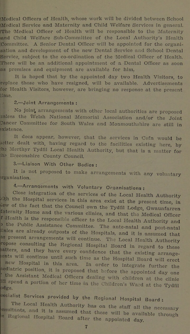 ^Medical Ofliccrs of Health, whose woi’k will be divided between School ^Medical Service and Maternity and Child Welfare Services in general. !The 'Medical Ollicer of Health will be responsible to the 'Maternity sand Child Welfare Sub-Committee of the Local Authority's Health Committee. A Senior Dental Olllcer will be appointed for the organi- sation and development of the new Dental Service and School Dental Service, subject to the co-ordination of the Medical OiTicer of Health. There will be an additional appointment of a Dental Officer as soon las premises and equipment are available for him. It is hoped that by the appointed day two Health Visitors, to replace those who have resigned, will be available. Advertisements ifor Health Visitors, however, are bringing no response at the present time. 2.—Joint Arrangements : No join^ arrangements with other local authorities are proposed .inless the XVelsh National Memorial Association and/or the Joint pancer Committee for South W'ales and Monmouthshire are still in Existence. It does appear, however, that the services in Cefn would be setter dealt with, having regard to the facilities existing here, by he Merthyr Tydfil Local Health Authority, but that is a matter for h.-» Breconshire County Council. 3.—Liaison With Other Bodies : It IS not proposed to make arrangements with any voluntary ■rganisation. 4.—Arrangements with Voluntary Organisations : , Close integration of the services of the Local Health Authority /ifh the Hospital services, in this area exist at the present time, in lew of the fact that the Council own the Tydfil Lodge, Gwaunfarren laternity Home and the various clinics, and that the Medical Officer f Health IS the responsible officer to the Local Health Authority and 3 the Public Assistance Committee. The ante-natal and post-natal l:nics are already outposts of the Hospitals, and it is assumed that le present arrangements will continue. The Local Health Authority ropose consulting the Regional Hospital Board in regard to these latters, and they have every confidence that the existing arrange- lents will continue until such time as the Hospital Board will erect new Hospital in this area. In order to integrate further the lediatric position, it is proposed that before the appointed day one the Assistant Medical Officers dealing with children at the clinic i.l spend a portion of her time 'in the Children’s Ward at the Tvdfil lecialist Services provided by the Regional Hospital Board : The Local Health Authority has on the staff all the necessary ' sultants, and it is assumed that these will be available through - Regional Hospital Board after the appointed day ^