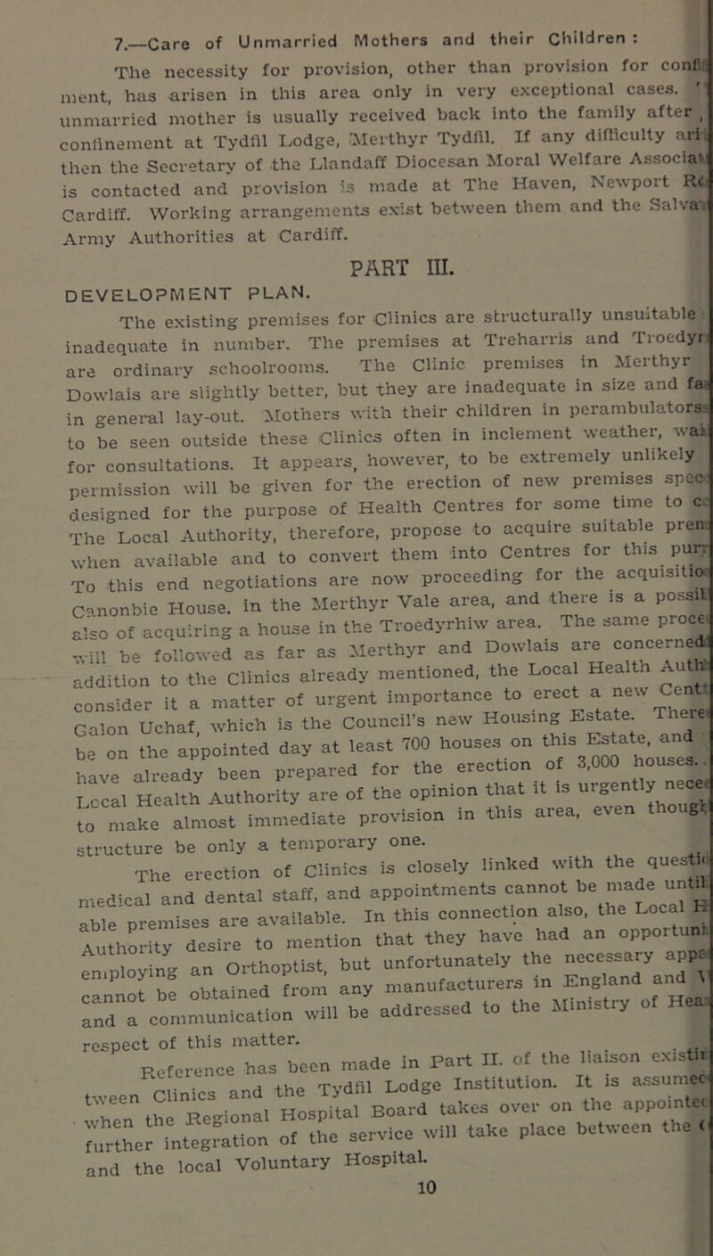 7—Care of Unmarried Mothers and their Children: The necessity for provision, other than provision for conflil ment, has arisen in this area only in very exceptional cases, unmarried mother is usually received back into the family after , conllnement at Tydill Lodge, .■Merthyr Tydfil. If any diniculty ari. then the Secretary of the Llandaff Diocesan Moral Welfare AssociaV is contacted and provision is made at The Haven, Newport Ri.< Cardiff. Working arrangements exist betw’een them and the Salva. Army Authorities at Cardiff. PART m. DEVELOPMENT PLAN. The existing premises for Clinics are structui'ally unsuitable ■ inadequate in number. The premises at Treharris and Troedyr are ordinary schoolrooms. The Clinic premises in Merthyr Dowlais are slightly better, but they are inadequate in size and faa in general lay-out. Mothers with their children in perambulators.^ to be seen outside these Clinics often in inclement weather, wak for consultations. It appears, however, to be extremely unlikely permission will be given for the erection of new premises speci designed for the purpose of Health Centres for some time to cc The Local Authority, therefore, propose to acquire suitable prent when available and to convert them into Centres for this purr To this end negotiations are now proceeding for the acquisitux Canonbie House, in the Merthyr Vale area, and there is a possil. also of acquiring a house in the Troedyrhiw area. The same proce. .vill be followed as far as Merthyr and Dowlais are concerne^ addition to the Clinics already mentioned, the Loca Health Au consider it a matter of urgent importance to erect a new Cent. Galon Uchaf. which is the Council’s new be on the appointed day at least 700 house.s on Estate and have already been prepared for the erection of 3,000 houses. _ Local Health Authority are of the opinion that it is '^''S^^^ly necc make almost immediate provision in this area, even thougl;| structure be only a temporary one. The erection of Clinics is closely linked with the queste medical and dental staff, and appointments cannot he n^ade untA able premises are available. In this connection also, the Loca H Authority desire to mention that they have had an oPPO^tunn Employing an Oithoptist, but unfortunately the necessary appa cannot be obtained from any manufacturers in England and I and a communication will be addressed to the Ministry of Heai respect of this matter. _ Reference has heon made in Part II. of the liaison oxistl. tween Clinics and the TydOl Lodge Institution. It is Mnumeo when the Regional Hospital Board takes over on the “PPi”*' further Integration of the service will take place between the < and the local Voluntary Hospital.