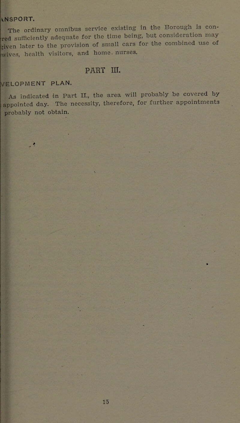 VNSPORT. The ordinary omnibus service existing in the Borough is con- red sufficiently adequate for the time being, but consideration may T-iven later to the provision of small cars for the combined use of Avives, health visitors, and home, nurses. PART III. VELOPMENT PLAN. As indicated in Part II., the area will probably be covered by appointed day. The necessity, therefore, for further appointments probably not obtain. 15