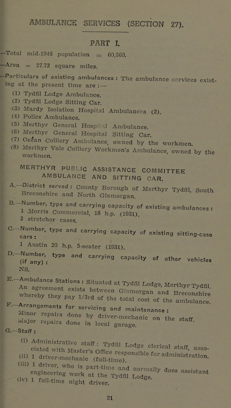 AMBULANCE SERVICES (SECTION 27). PART I. Total mid-1946 population = 60,360. Area = 27.73 square miles. Particulars of existing ambulances: The ambulance cervices exist- ing at the present time are :— (1) Tydfil Lodge Ambulance. (2) Tydfil Lodge Sitting Car. (3) Mardy Isolation Hospital Ambulances (2). (•1) Police Ambulance. (5) Merthyr General HospHal Ambulance. (6) Merthyr General Hospital Sitting Car. (7) Od?an Colliery Ambulance, owned by the workmen. (8) Merthyr Vale Colliery Workmen’s Ambulance, owned by the workmen. MERTHYR PUBLIC ASSISTANCE COMMITTEE AMBULANCE AND SITTING CAR. A. -District served : County Borough of Merthyr Tydfil, South Breconshire and North Glamorgan. B. -Number, type and carrying capacity of existing ambulances: 1 Morns Commercial, 18 h.p. (1931). 2 stretcher cases. '^a-'-'ying capacity of existing sitting-case I S • 1 Austin 20 h.p. 5-seater (1931). ^'~0fany)’: carrying capacity of other vehicles Nil. E. -Ambulance Stations : Situated at Tydfil Lodge, Merthyr Tydfil wheX'Thernr'm a''' Breconshire „ ^ ^ ^ total cost of the ambulance F. -Arrangements for servicing and maintenance : Minor repairs done by driver-mechanic on the staff Major repairs done in local garage. G. —Staff: (il> 1 drtv^-me'chan admin,atrat,on. engineering workTt‘th^Tj^fil Lodge^^ assistant (IV) 1 full-time night driver. ■