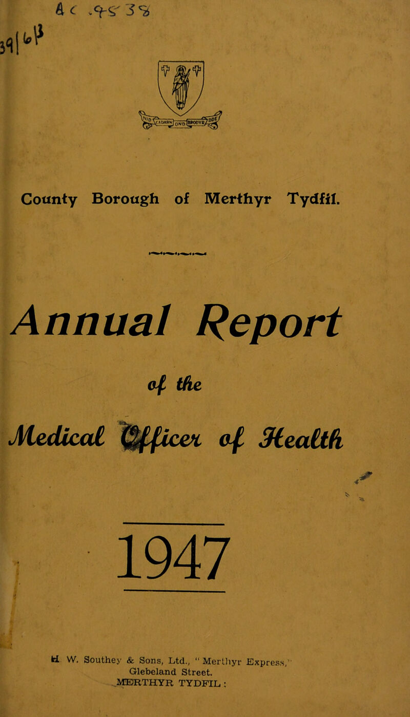 Ac County Borough of Merthyr Tydfil. Annual Report of the Medical Office* of Mealth 1947 ki W. Southey & Sons, Ltd., “ Mertliyr Express, Glebeland Street. MERTHYR TYDFIL :