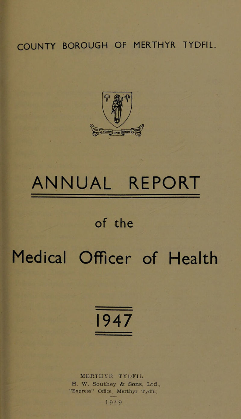 ANNUAL REPORT of the Medical Officer of Health 1947 MERTHYR TYDFIL H. W. Southey & Sons, Ltd., Express” Office. Merthyr Tyctfll.