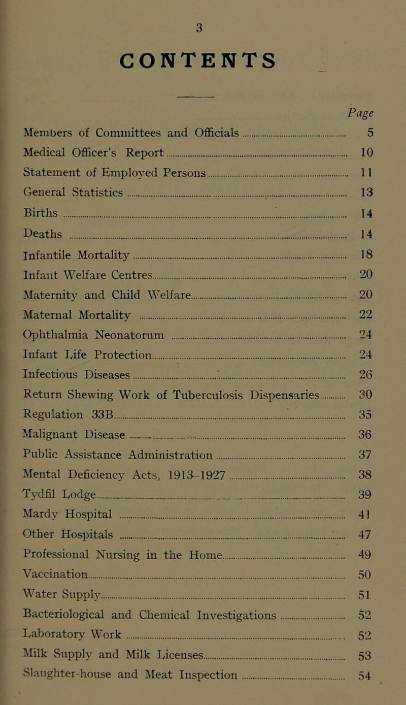 CONTENTS Page Members of Committees and Officials 5 Medical Officer’s Report 10 Statement of Employed Persons 11 General Statistics 13 Births 14 Deaths 14 Infantile Mortality 18 Infant Welfare Centres 20 Maternity and Child Welfare 20 Maternal Mortality 22 Ophthalmia Neonatorum 24 Infant Life Protection „ 24 Infectious Diseases 26 Return Shewing Work of Tuberculosis Dispensaries 30 Regulation 33B ’ 35 Malignant Disease 36 Public Assistance Administration 37 Mental Deficiency Acts, 1913-1927 38 Tydfil Lodge 39 Mardy Hospital 41 Other Hospitals ' 47 Professional Nursing in the Home 49 Vaccination 50 Water Supply 51 Bacteriological and Chemical Investigations 52 Laboratory Work 52 Milk Supply and Milk Licenses 53 Slaughter-house and Meat Inspection 54