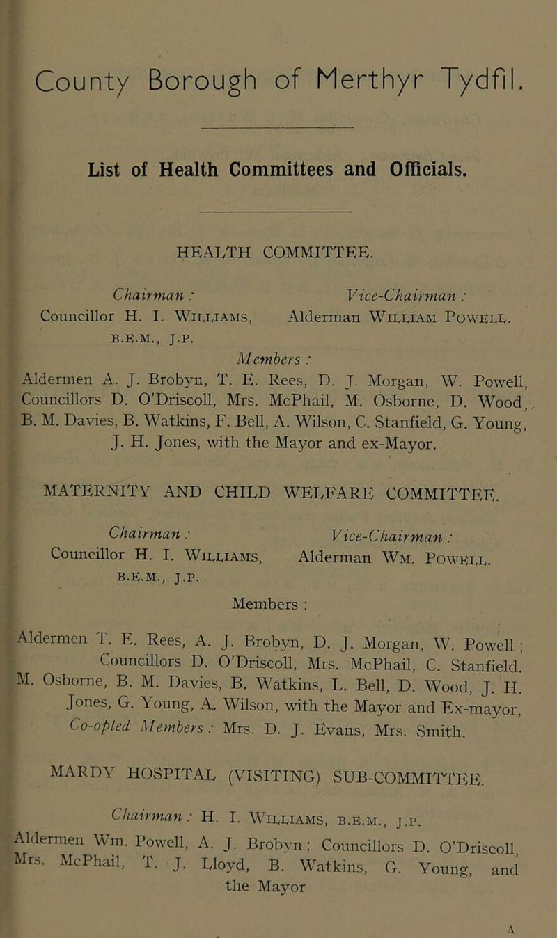 List of Health Committees and Officials. HEALTH COMMITTEE. Chairman: Vice-Chairman: Councillor H. I. Williams, Alderman William Powell. B.E.M., J.P. Members : Aldermen A. J. Brobyn, T. E. Rees, D. J. Morgan, W. Powell, Councillors D. O’Driscoll, Mrs. McPhail, M. Osborne, D. Wood, B. M. Davies, B. Watkins, F. Bell, A. Wilson, C. Stanfield, G. Young, J. H. Jones, with the Mayor and ex-Mayor. MATERNITY AND CHILD WELFARE COMMITTEE. Chairman : Vice-Chairman : Councillor H. I. Williams, Alderman Wm. Powell, b.e.m., J.P. Members : Aldermen T. E. Rees, A. J. Brobyn, D. J. Morgan, W. Powell ; Councillors D. O’Driscoll, Mrs. McPhail, C. Stanfield. M. Osborne, B. M. Davies, B. Watkins, L. Bell, D. Wood, J. H. Jones, G. \oung, A. Wilson, with the Mayor and Ex-mayor, Co-opted Members : Mrs. D. J. Evans, Mrs. Smith. MARDY HOSPITAL (VISITING) SUB-COMMITTEE. Chairman: H. I. Williams, b.e.m., j.p. Aldermen Wm. Powell, A. J. Brobyn; Councillors D. O’Driscoll Mrs. McPhail, T. J. Lloyd, B. Watkins, G. Young, and the Mayor A