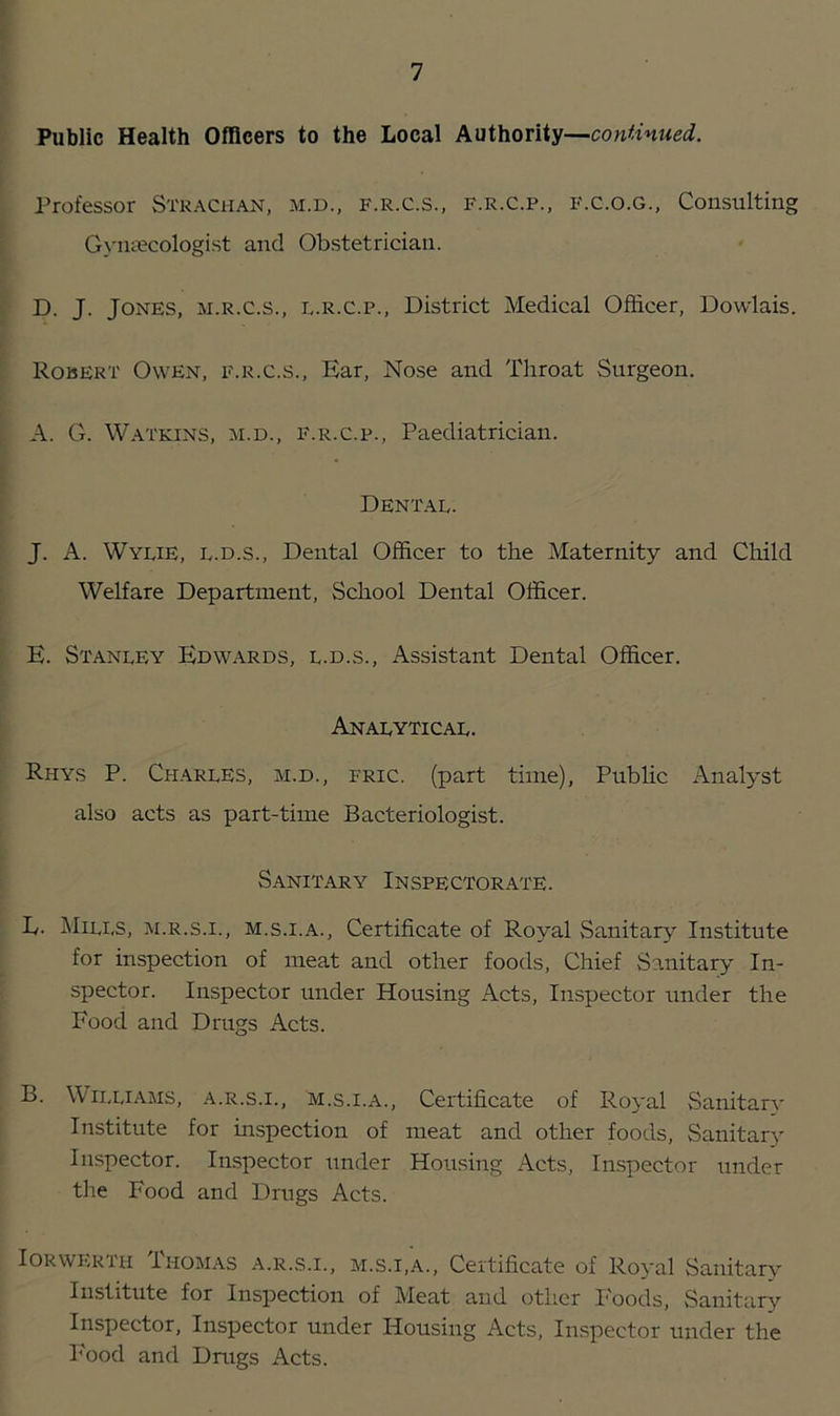 Public Health Officers to the Local Authority—continued. Professor Strachan, m.d., f.r.c.s., f.r.c.p., f.c.o.g., Consulting Gynaecologist and Obstetrician. D. J. Jones, m.r.c.s., l.r.C.p., District Medical Officer, Dowlais. Robert Owen, f.r.c.s., Ear, Nose and Throat Surgeon. A. G. Watkins, m.d., f.r.c.p., Paediatrician. Dental. J. A. Wylie, l.d.s., Dental Officer to the Maternity and Child Welfare Department, School Dental Officer. E. Stanley Edwards, l.d.s., Assistant Dental Officer. Analytical. Rhys P. Charles, m.d., fric. (part time). Public Analyst also acts as part-time Bacteriologist. Sanitary Inspectorate. L. Mills, m.r.s.i., m.s.i.a., Certificate of Royal Sanitary Institute for inspection of meat and other foods, Chief Sanitary In- spector. Inspector under Housing Acts, Inspector under the Food and Drugs Acts. B. Williams, a.r.s.i., m.s.i.a., Certificate of Royal Sanitarv Institute for inspection of meat and other foods, Sanitary Inspector. Inspector under Housing Acts, Inspector under the Pood and Drugs Acts. Iorwkrti-i Thomas a.r.s.i., m.s.i.a., Certificate of Royal Sanitary Institute for Inspection of Meat and other Foods, Sanitary Inspector, Inspector under Housing Acts, Inspector under the Food and Drugs Acts.