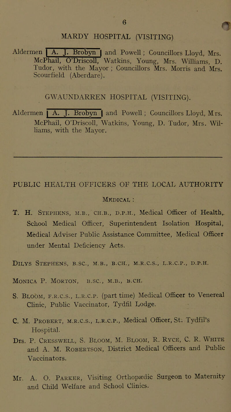 MARDY HOSPITAL (VISITING) Aldermen | A. J. Brobyn | and Powell; Councillors Lloyd, Mrs. McPhail, O’Driscoll, Watkins, Young, Mrs. W'illiams, D. Tudor, with the Mayor ; Councillors Mrs. Morris and Mrs. Scourfield (Aberdare). GWAUNDARREN HOSPITAL (VISITING). Aldermen | A. J. Brob3m | and Powell; Councillors Lloyd, M rs. McPhail, O’Driscoll, Watkins, Young, D. Tudor, Mrs. Wil- liams, with the Mayor. PUBLIC HEALTH OFFICERS OF THE LOCAL AUTHORITY Mkdical : T. H. Stephens, m.b., ch.b., d.p.h.. Medical Ofl&cer of Health,. School Medical Officer, Superintendent Isolation Hospital, Medical Adviser Public Assistance Committee, Medical Officer under Mental Deficiency Acts. Dieys Stephens, b.sc., m.b., b.ch., m.r.c.s., l.r.c.p., d.p.h. Monica P. Morton, b.sc., m.b., b.ch. S. Bloom, f.r.c.s., l.r.c.p. (part time) Medical Officer to Venereal Clinic, PubUc Vaccinator, Tjffifil Lodge. C. M. Probert, m.r.c.s., l.r.c.p.. Medical Officer, St; Tydfil’s Hospital. Drs. P. Cresswell, S. Bloom, M. Bloom, R. Ryce, C. R. White and A. M. Robertson, District Medical Officers and Public Vaccinators. Mr. A. O. Parker, Visiting Orthopaedic Surgeon to Maternity and Child Welfare and School Clinics.