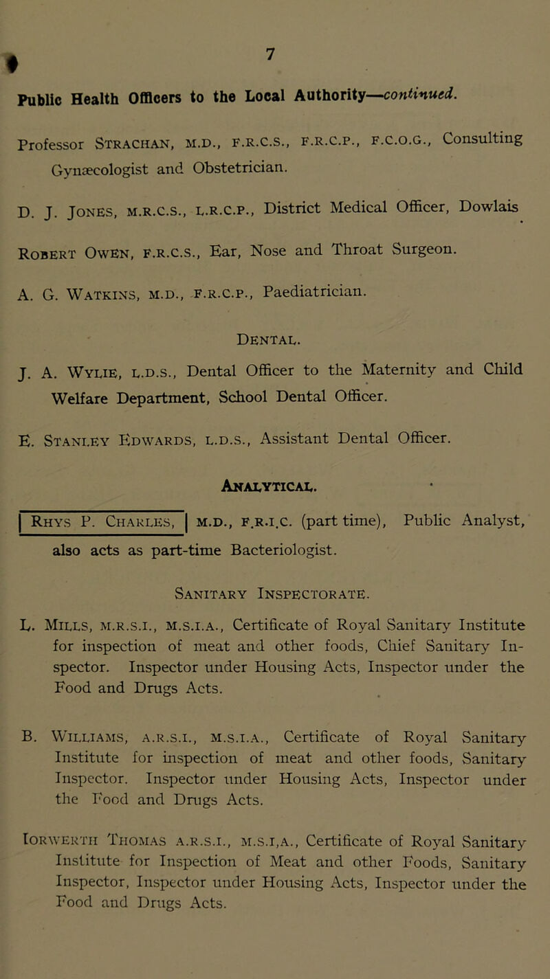 f Public Health Officers to the Local Authority— Professor Strachan, m.d., f.r.c.s., f.r.c.p., f.c.o.g.. Consulting Gyniecologist and Obstetrician. D. j. Jones, m.r.c.s., l.R.C.p., District Medical Officer, Dowlais Robert Owen, f.r.c.s., Ear, Nose and Throat Surgeon. A. G. W.\TKINS, M.D., F.R.C.P., Paediatrician. Dental. J. A. Wylie, l.d.s.. Dental Officer to the Maternity and Child Welfare Department, School Dental Officer. E. Stanley PIdwards, l.d.s.. Assistant Dental Officer. Analytical. I Rhys P. Charles, M.D., F.R.i.c. (part time). also acts as part-time Bacteriologist. Pubhc Analyst, Sanitary Inspectorate. L. Mills, m.r.s.i., m.s.i.a.. Certificate of Royal Sanitary Institute for inspection of meat and other foods. Chief Sanitary In- spector. Inspector under Housing Acts, Inspector under the Food and Drugs Acts. B. Williams, a.r.s.i., m.s.i.a.. Certificate of Royal Sanitary Institute for inspection of meat and other foods, Sanitary Inspector. Inspector under Housing Acts, Inspector under the Food and Dnigs Acts. lORWEKTH Thomas a.r.s.i., m.s.i,a.. Certificate of Royal Sanitary Institute for Inspection of Meat and other Foods, Sanitary Inspector, Inspector under Housing Acts, Inspector under the Food and Drugs Acts.