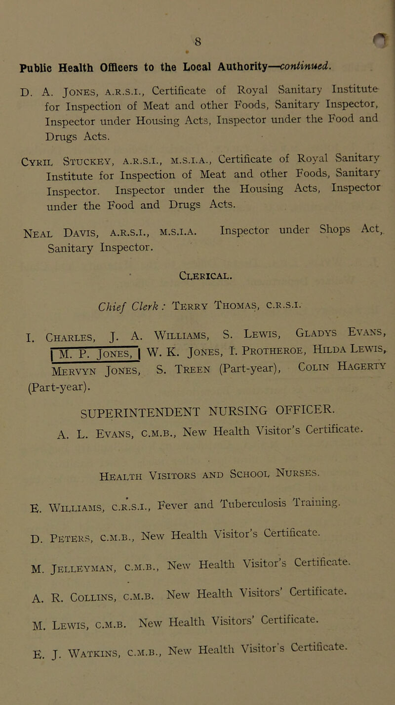 Public Health Officers to the Local Authority—continued. D. A. Jones, a.r.s.i., Certificate of Royal Sanitary Institute for Inspection of Meat and other Foods, Sanitary Inspector, Inspector under Housing Acts, Inspector under the Food and Drugs Acts. Cykil Stuckey, a.r.s.i., m.s.i.a.. Certificate of Royal Sanitary Institute for Inspection of Meat and other Foods, Sanitary Inspector. Inspector under the Housing Acts, Inspector under the Food and Drugs Acts. Neal Davis, a.r.s.i., m.s.i.a. Inspector under Shops Act,. Sanitary Inspector. Clerical. Chief Clerk: Terry Thom.\s, c.r.s.i. I. Charles, J. A. Williams, S. Lewis, Gladys Evans, 1 M. P. Jones, | W. K. Jones. I. Protheroe, Hilda Lewis, Mervyn Jones, S. Treen (Part-year), Colin Hagerty (Part-year). SUPERINTENDENT NURSING OFFICER. A. L. Evans, c.m.b.. New Health Visitor’s Certificate. Health Visitors and School Nurses. E. Williams, c.r.s.i.. Fever and Tuberculosis Training. D. Peters, c.m.b.. New Health 'Visitors Certificate. M. JELLEYMAN, C.M.B., New Health Visitor’s Certificate. A. R. Collins, c.m.b. New Health Visitors’ Certificate. M. Lewis, c.m.b. New Health Visitors Certificate. E. J. Watkins, c.m.b.. New Health Visitors Certificate.