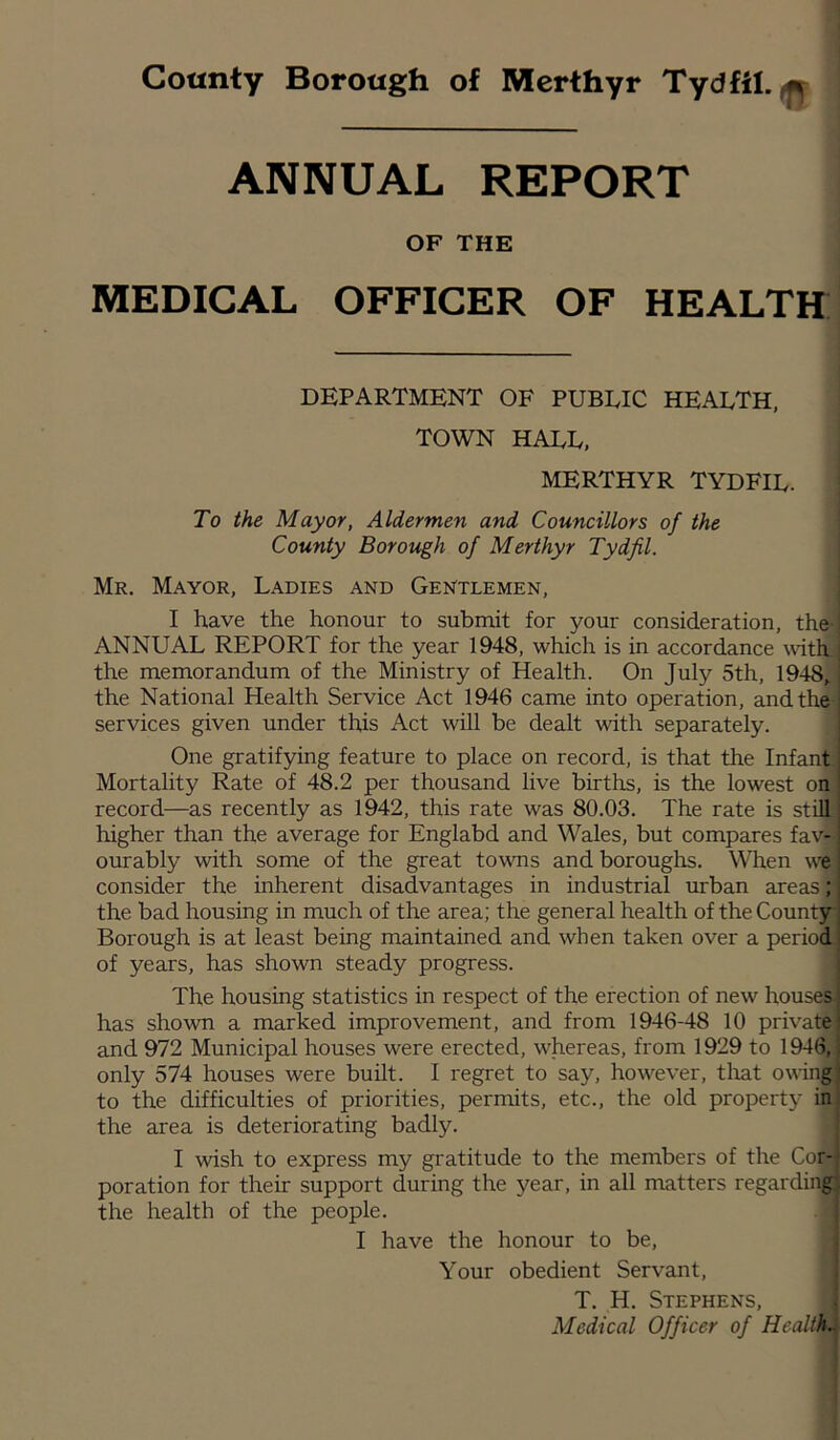 County Borough of Merthyr Tydfil.^ i ANNUAL REPORT OF THE MEDICAL OFFICER OF HEALTff DEPARTMENT OF PUBLIC HEALTH, TOWN HALL, MERTHYR TYDFIL. To the Mayor, Aldermen and Councillors of the County Borough of Merthyr Tydfil. Mr. Mayor, Ladies and Gentlemen, I have the honour to submit for your consideration, the ANNUAL REPORT for the year 1948, which is in accordance with the memorandum of the Ministry of Health. On July 5th, 1948’ the National Health Service Act 1946 came into operation, and the services given under this Act will be dealt with separately. One gratifying feature to place on record, is that the Infant Mortality Rate of 48.2 per thousand live births, is the lowest oh record—as recently as 1942, this rate was 80.03. The rate is still higher than the average for Englabd and Wales, but compares fav- ourably with some of the great towns and boroughs. When we consider the inherent disadvantages in industrial urban areas* the bad housing in much of the area; the general health of the County Borough is at least being maintained and when taken over a period of years, has shown steady progress. The housing statistics in respect of the erection of new houses has shown a marked improvement, and from 1946-48 10 private and 972 Municipal houses were erected, whereas, from 1929 to 1946,’ only 574 houses were built. I regret to say, however, tliat owing to the difficulties of priorities, permits, etc., the old property in the area is deteriorating badly. I wish to express my gratitude to the members of the Cor- poration for their support during the year, in all matters regarding: the health of the people. I have the honour to be. Your obedient Servant, T. H. Stephens, Medical Officer of Health'.