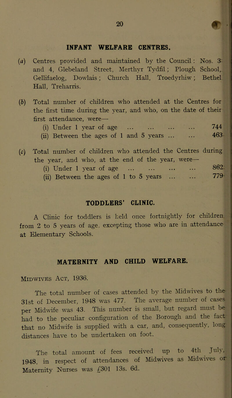 INFANT WELFARE CENTRES. {a) Centres provided and maintained by the Council; Nos. 3^ and 4, Glebeland Street, Merthyr Tydfil; Plough School, Gellifaelog, Dowlais; Church Hall, Troedyrhiw; Bethel Hall, Treharris. {b) Total number of children who attended at the Centres for the first time during the year, and who, on the date of their first attendance, were— (i) Under 1 year of age 744 (ii) Between the ages of 1 and 5 years 463- (c) Total number of children who attended the Centres during the year, and who, at the end of the year, were— (i) Under 1 year of age 862: (ii) Between the ages of 1 to 5 years 779- TODDLERS’ CLINIC. A Clinic for toddlers is held once fortnightly for children, from 2 to 5 years of age, excepting those who are in attendance at Elementary Schools. MATERNITY AND CHILD WELFARE. Mid WIVES Act, 1936. The total number of cases attended by the Midwives to the 31st of December, 1948 was 477. The average number of cases per Midwife was 43. This number is small, but regard must be had to the peculiar configuration of the Borough and the fact that no Midwife is supplied with a car, and, consequently, long distances have to be undertaken on foot. The total amount of fees received up to 4th July, 1948, in respect of attendances of Midwives as Midwives or Maternity Nurses was ;^301 13s. 6d.
