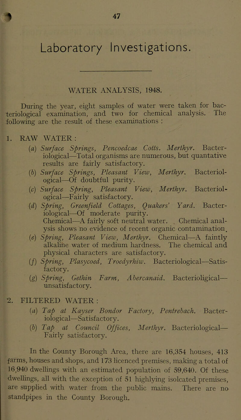 Laboratory Investigations. WATER ANALYSIS, 1948. During the year, eight samples of water were taken for bac- teriological examination, and two for chemical analysis. The following are the result of these examinations : 1. RAW WATER: (а) Surface Springs, Pencoedcae Colts. Merthyr. Bacter- iological—Total organisms are numerous, but quantative results are fairly satisfactory. (б) Surface Springs, Pleasant View, Merthyr. Bacteriol- ogical—Of doubtful purity. (c) Surface Spring, Pleasant View, Merthyr. Bacteriol- ogical—Fairly satisfactory. {d) Spring, Greenfield Cottages, Quakers’ Yard. Bacter- iological—Of moderate purity. Chemical—A fairly soft neutral water. Chemical anal- ysis shows no evidence of recent organic contamination. {e) Spring, Pleasant View, Merthyr. Chemical—A faintly alkaline water of medium hardness. The chemical and physical characters are satisfactory. (/) Spring, Plasycoed, Troedyrhiw. Bacteriological—Satis- factory. (g) Spring, Gethin Farm, Abercanaid. Bacterioligical— unsatisfactory. FILTERED WATER; (tt) Tap at Kayser Bondor Factory, Pentrebach. Bacter- iological—Satisfactory. (&) Tap at Council Offices, Merthyr. Bacteriological— Fairly satisfactory. In the County Borough Area, there are 16,354 houses, 413 farms, houses and shops, and 173 licenced premises, making a total of 16,940 dwellings with an estimated population of 59,640. Of these dwellings, all with the exception of 51 highlying isolcated premises, are supplied with water from the public mains. There are no standpipes in the County Borough.