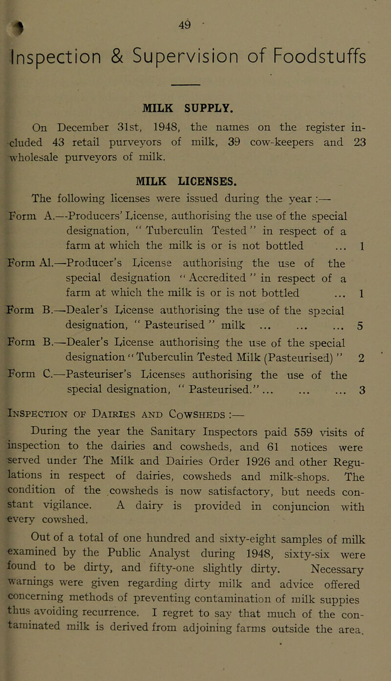 1 Inspection & Supervision of Foodstuffs MILK SUPPLY. On December 31st, 1948, the names on the register in- cluded 43 retail purveyors of milk, 39 cow-keepers and 23 wholesale purveyors of milk. MILK LICENSES. The following licenses were issued during the year ;— Form A.—Producers’ License, authorising the use of the special designation, “Tuberculin Tested’’ in respect of a farm at which the milk is or is not bottled ... 1 Form Al.—Producer’s License authorising the use of the special designation “ Accredited’’in respect of a farm at which the milk is or is not bottled ... 1 Form B.—'Dealer’s License authorising the use of the special designation, Pasteurised ’’ milk ... ... ... 5 Form B.—Dealer’s License authorising the use of the special designation Tuberculin Tested Milk (Pasteurised) ’’ 2 Form C.—Pasteuriser’s Licenses authorising the use of the special designation, “ Pasteurised.’’... ... ... 3 Inspection of Dairies and Cowsheds :— During the year the Sanitary Inspectors paid 559 visits of ■inspection to the dairies and cowsheds, and 61 notices were •served under The Milk and Dairies Order 1926 and other Regu- lations in respect of dairies, cowsheds and milk-shops. The condition of the cowsheds is now satisfactory, but needs con- stant vigilance. A dairy is provided in conjuncion with every cowshed. Out of a total of one hundred and sixty-eight samples of milk examined by the Public Analyst during 1948, sixty-six were found to be dirty, and fifty-one slightly dirty. Necessary warnings were given regarding dirty milk and advice offered concerning methods of preventing contamination of milk suppies thus avoiding recurrence. I regret to say that much of the con- taminated milk is derived from adjoining farms outside the area.
