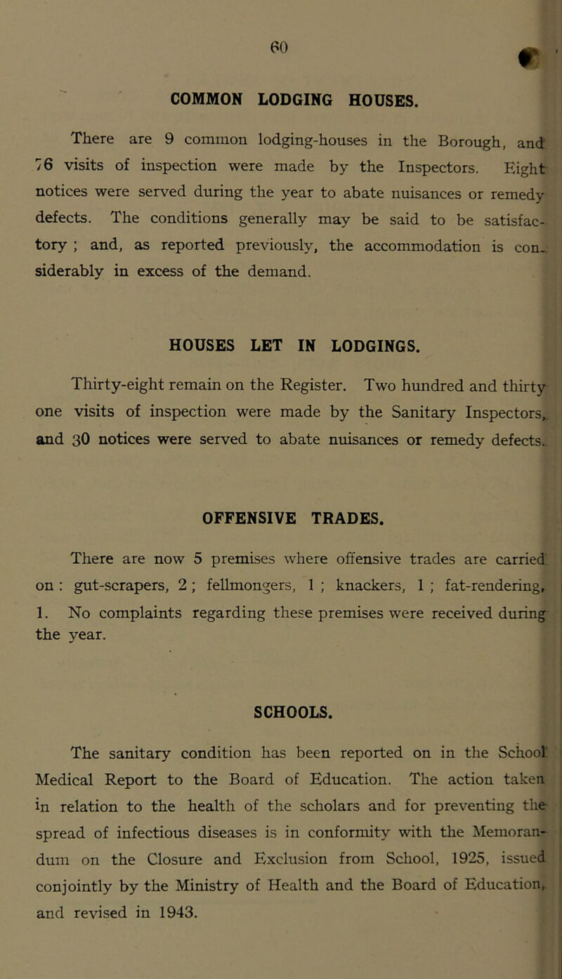 m COMMON LODGING HOUSES. There are 9 common lodging-houses in the Borough, and. 76 visits of inspection were made by the Inspectors. Eight notices were served during the year to abate nuisances or remedy defects. The conditions generally may be said to be satisfac- tory ; and, as reported previously, the accommodation is con- siderably in excess of the demand. HOUSES LET IN LODGINGS. Thirty-eight remain on the Register, Two hundred and thirty one visits of inspection were made by the Sanitary Inspectors, and 3O notices were served to abate nuisances or remedy defects.. OFFENSIVE TRADES. There are now 5 premises where offensive trades are carried, on: gut-scrapers, 2; feUmongers, 1 ; knackers, 1 ; fat-rendering, 1. No complaints regarding these premises were received during- the year. SCHOOLS. The sanitary condition has been reported on in the School' Medical Report to the Board of Education. The action taken in relation to the health of the scholars and for preventing the spread of infectious diseases is in conformity with the Memoran- dum on the Closure and Exclusion from School, 1925, issued conjointly by the Ministry of Health and the Board of Education, and revised in 1943.