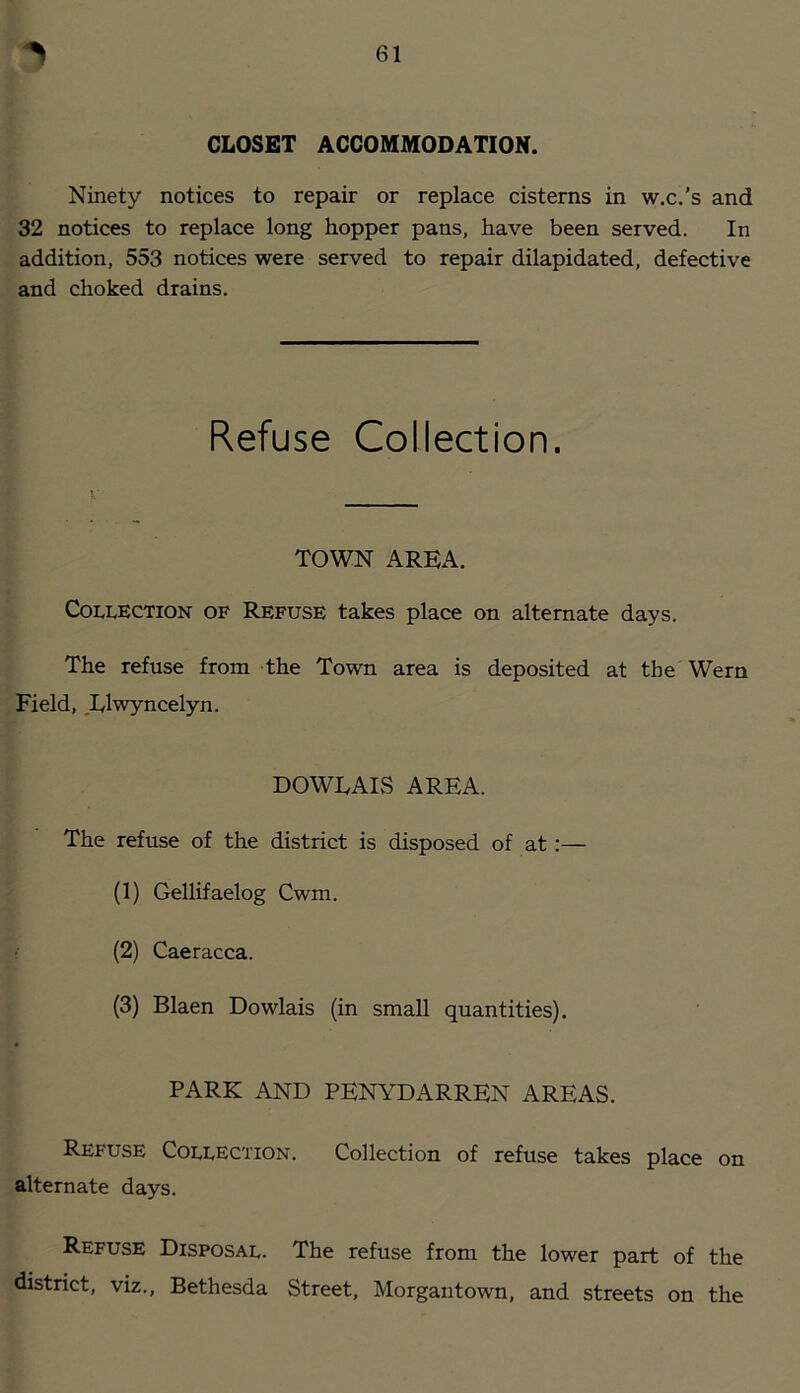 CLOSET ACCOMMODATION. Ninety notices to repair or replace cisterns in w.c.’s and 32 notices to replace long hopper pans, have been served. In addition, 553 notices were served to repair dilapidated, defective and choked drains. Refuse Collection. TOWN AREA. Collection of Refuse takes place on alternate days. The refuse from the Town area is deposited at the Wern Field, ,Elwyncelyn. DOWEAlvS AREA. The refuse of the district is disposed of at :— (1) Gelhfaelog Cwm. (2) Caeracca. (3) Blaen Dowlais (in small quantities). PARK AND PENYDARREN AREAS. Refuse Collection. Collection of refuse takes place on alternate days. Refuse Disposal. The refuse from the lower part of the district, viz., Bethesda Street, Morgantown, and streets on the