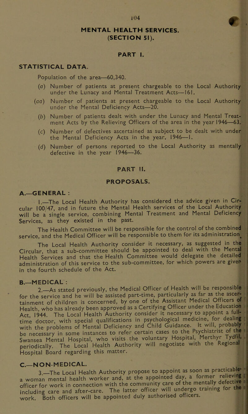 r MENTAL HEALTH SERVICES. (SECTION 51). PART I. STATISTICAL DATA. Population of the area—60,340. (a) Number of patients at present chargeable to the Local Authority under the Lunacy and Mental Treatment Acts—161. (aa) Number of patients at present chargeable to the Local Authority under the Mental Deficiency Acts—20. (b) Number of patients dealt with under the Lunacy and Mental Treat- ment Acts by the Relieving Officers of the area in the year 1946—63. (c) Number of defectives ascertained as subject to be dealt with under the Mental Deficiency Acts in the year, 1946—I. (d) Number of persons reported to the Local Authority as mentally defective in the year 1946—36. PART II. PROPOSALS. A.—GENERAL : 1.—^The Local Health Authority has considered the advice given in Cir- cular 100/47, and in future the Mental Health services of the Local Authority will be a single service, combining Mental Treatment and Mental Deficiency Services, as they existed in the past. The Health Committee will be responsible for the control of the combined service, and the Medical Officer will be responsible to them for its administration^ i The Local Health Authority consider it necessary, as suggested in the | Circular, that a sub-committee should be appointed to deal with the Mental , Health Services and that the Health Committee would delegate the detailed | administration of this service to the sub-committee, for which powers are given i in the fourth schedule of the Act. B.—MEDICAL : 2. As stated previously, the Medical Officer of Health will be responsible for the service and he will be assisted part-time, particularly as far as the ascer- tainment of children is concerned, by one of the Assistant Medical (Officers of Health, who has already been approved as a Certifying Officer under the Education Act 1944 The Local Health Authority consider it necessary to appoint a full- time doctor, with special qualifications in psychological medicine, for dealing with the problems of Mental Deficiency and Child Guidance. It will, probably be necessary in some instances to refer certain cases to the Psychiatrist Swansea Mental Hospital, who visits the voluntary Hospital, Merthyr Tydfil, periodically. The Local Health Authority will negotiate with the Regional Hospital Board regarding this matter. C.—NON-MEDICAL. 3 —The Local Health Authority propose to appoint as soon as practicable' ■ a woman mental health worker and, at the appointed day, a officer for work in connection with the community care of the mentally ; including care and after-care. The latter officer will undergo training for the . work. Both officers will be appointed duly authorised officers.